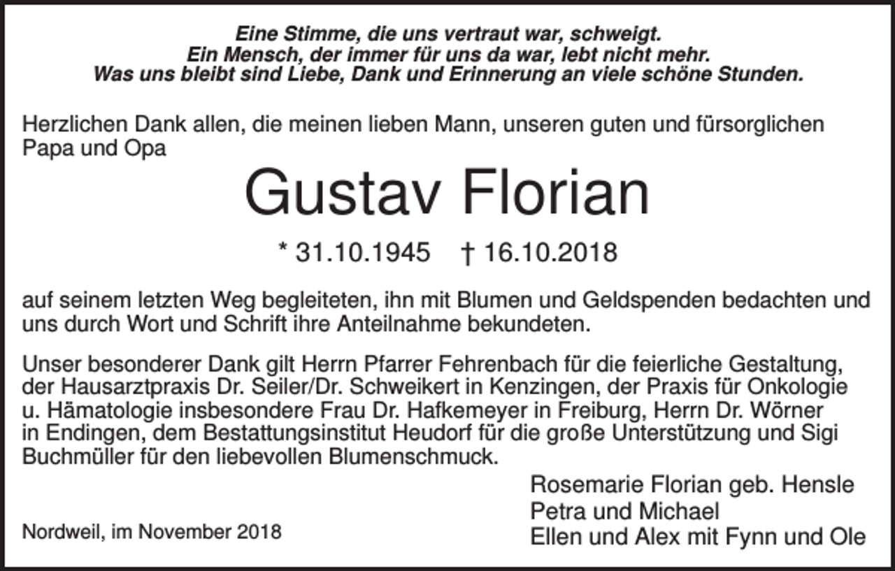 <p>Eine Stimme, die uns vertraut war, schweigt.<br />Ein Mensch, der immer für uns da war, lebt nicht mehr.<br />Was uns bleibt sind Liebe, Dank und Erinnerung an viele schöne Stunden.</p><p>Herzlichen Dank allen, die meinen lieben Mann, unseren guten und fürsorglichen<br />Papa und Opa</p><p>Gustav Florian<br />* 31.10.1945</p><p>† 16.10.2018</p><p>auf seinem letzten Weg begleiteten, ihn mit Blumen und Geldspenden bedachten und<br />uns durch Wort und Schrift ihre Anteilnahme bekundeten.<br />Unser besonderer Dank gilt Herrn Pfarrer Fehrenbach für die feierliche Gestaltung,<br />der Hausarztpraxis Dr. Seiler/Dr. Schweikert in Kenzingen, der Praxis für Onkologie<br />u. Hämatologie insbesondere Frau Dr. Hafkemeyer in Freiburg, Herrn Dr. Wörner<br />in Endingen, dem Bestattungsinstitut Heudorf für die große Unterstützung und Sigi<br />Buchmüller für den liebevollen Blumenschmuck.<br />Nordweil, im November 2018</p><p>Rosemarie Florian geb. Hensle<br />Petra und Michael<br />Ellen und Alex mit Fynn und Ole</p>