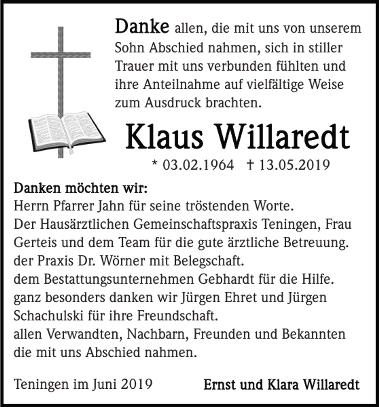 <p>allen, die mit uns von unserem<br />Sohn Abschied nahmen, sich in stiller<br />Trauer mit uns verbunden fühlten und<br />ihre Anteilnahme auf vielfältige Weise<br />zum Ausdruck brachten.</p><p>* 03.02.1964 † 13.05.2019<br />Herrn Pfarrer Jahn für seine tröstenden Worte.<br />Der Hausärztlichen Gemeinschaftspraxis Teningen, Frau<br />Gerteis und dem Team für die gute ärztliche Betreuung.<br />der Praxis Dr. Wörner mit Belegschaft.<br />dem Bestattungsunternehmen Gebhardt für die Hilfe.<br />ganz besonders danken wir Jürgen Ehret und Jürgen<br />Schachulski für ihre Freundschaft.<br />allen Verwandten, Nachbarn, Freunden und Bekannten<br />die mit uns Abschied nahmen.<br />Teningen im Juni 2019</p>