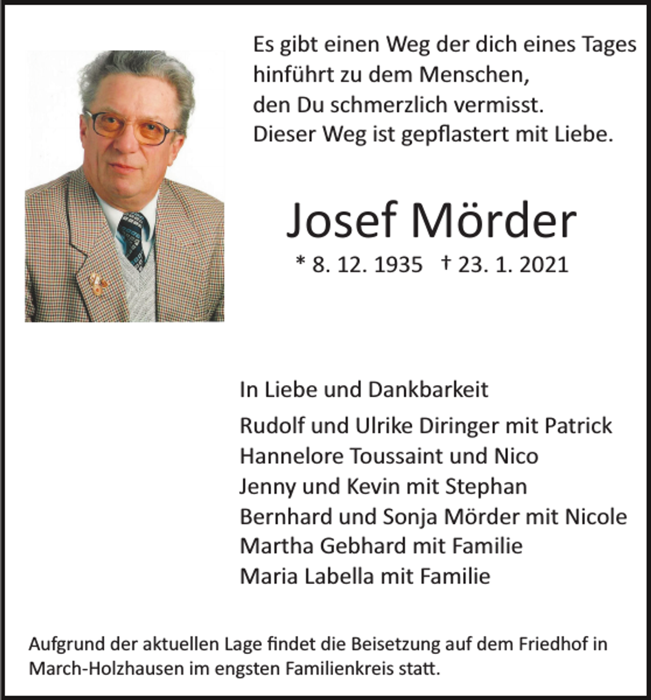 <p>Es gibt einen Weg der dich eines Tages<br />hinführt zu dem Menschen,<br />den Du schmerzlich vermisst.<br />Dieser Weg ist gepﬂastert mit Liebe.</p><p>Josef Mörder<br />* 8. 12. 1935 † 23. 1. 2021</p><p>In Liebe und Dankbarkeit<br />Rudolf und Ulrike Diringer mit Patrick<br />Hannelore Toussaint und Nico<br />Jenny und Kevin mit Stephan<br />Bernhard und Sonja Mörder mit Nicole<br />Martha Gebhard mit Familie<br />Maria Labella mit Familie<br />Aufgrund der aktuellen Lage ﬁndet die Beisetzung auf dem Friedhof in<br />March­Holzhausen im engsten Familienkreis sta�.</p>