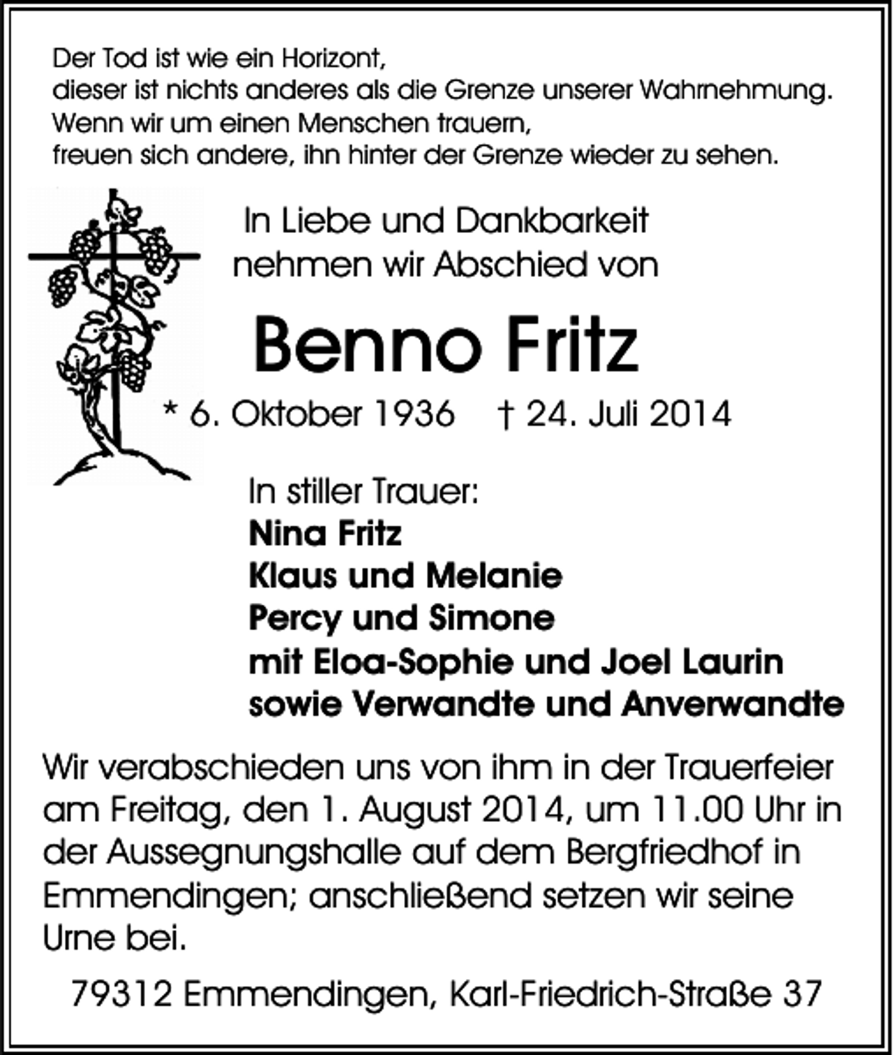<p>Der Tod ist wie ein Horizont,<br />dieser ist nichts anderes als die Grenze unserer Wahrnehmung.<br />Wenn wir um einen Menschen trauern,<br />freuen sich andere, ihn hinter der Grenze wieder zu sehen.</p><p>In Liebe und Dankbarkeit<br />nehmen wir Abschied von</p><p>Benno Fritz<br />* 6. Oktober 1936</p><p>† 24. Juli 2014</p><p>In stiller Trauer:<br />Nina Fritz<br />Klaus und Melanie<br />Percy und Simone<br />mit Eloa-Sophie und Joel Laurin<br />sowie Verwandte und Anverwandte<br />Wir verabschieden uns von ihm in der Trauerfeier<br />am Freitag, den 1. August 2014, um 11.00 Uhr in<br />der Aussegnungshalle auf dem Bergfriedhof in<br />Emmendingen; anschließend setzen wir seine<br />Urne bei.<br />79312 Emmendingen, Karl-Friedrich-Straße 37</p>