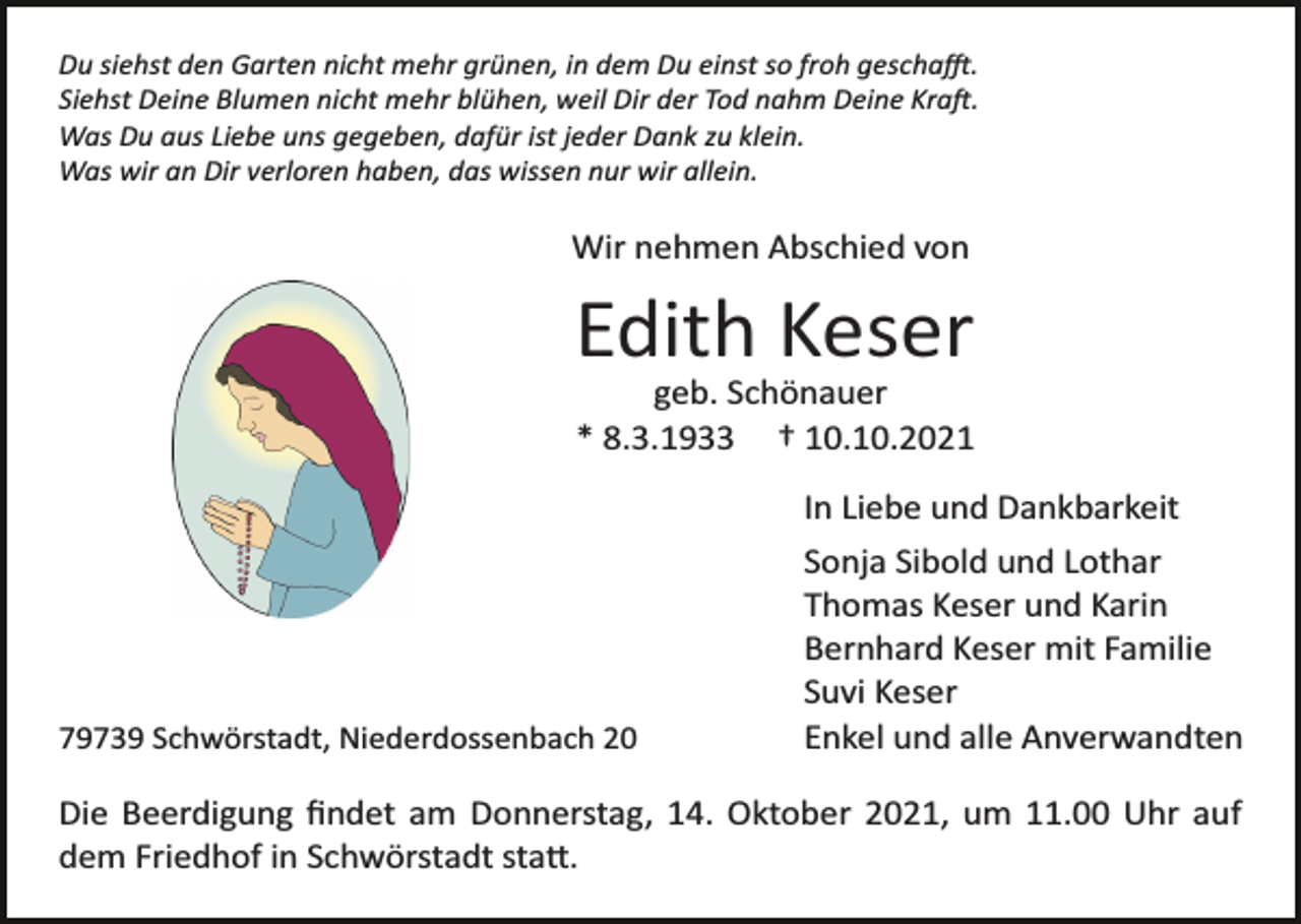 <p>Du siehst den Garten nicht mehr grünen, in dem Du einst so froh geschafft.<br />Siehst Deine Blumen nicht mehr blühen, weil Dir der Tod nahm Deine Kraft.<br />Was Du aus Liebe uns gegeben, dafür ist jeder Dank zu klein.<br />Was wir an Dir verloren haben, das wissen nur wir allein.</p><p>Wir nehmen Abschied von</p><p>Edith Keser<br />geb. Schönauer<br />* 8.3.1933 † 10.10.2021</p><p>79739 Schwörstadt, Niederdossenbach 20</p><p>In Liebe und Dankbarkeit<br />Sonja Sibold und Lothar<br />Thomas Keser und Karin<br />Bernhard Keser mit Familie<br />Suvi Keser<br />Enkel und alle Anverwandten</p><p>Die Beerdigung ﬁndet am Donnerstag, 14. Oktober 2021, um 11.00 Uhr auf<br />dem Friedhof in Schwörstadt statt.</p>