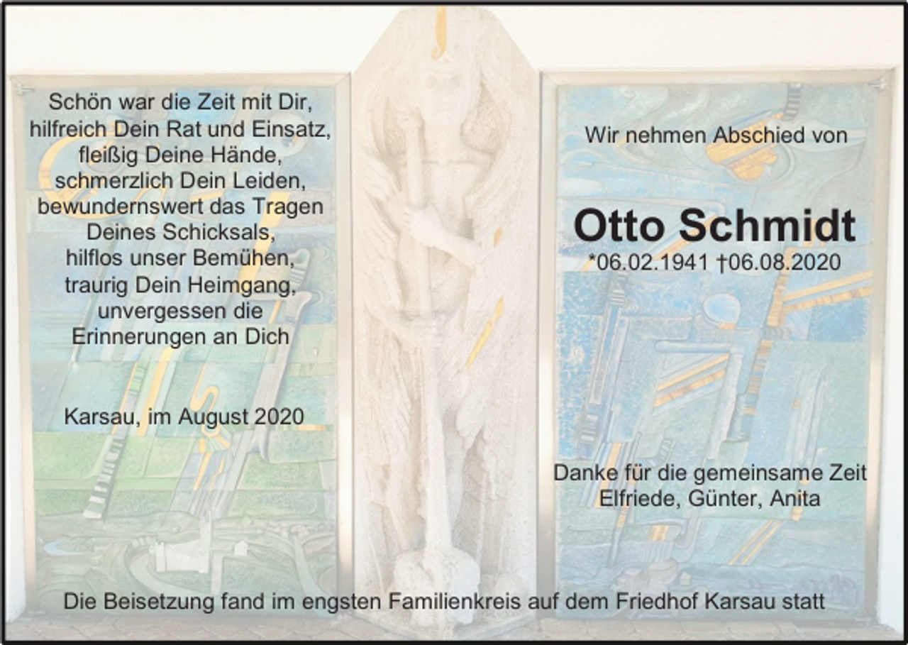 <p>Schön war die Zeit mit Dir,<br />hilfreich Dein Rat und Einsatz,<br />fleißig Deine Hände,<br />schmerzlich Dein Leiden,<br />bewundernswert das Tragen<br />Deines Schicksals,<br />hilflos unser Bemühen,<br />traurig Dein Heimgang,<br />unvergessen die<br />Erinnerungen an Dich</p><p>Wir nehmen Abschied von</p><p>Otto Schmidt<br />*06.02.1941 †06.08.2020</p><p>Karsau, im August 2020<br />Danke für die gemeinsame Zeit<br />Elfriede, Günter, Anita</p><p>Die Beisetzung fand im engsten Familienkreis auf dem Friedhof Karsau statt</p>