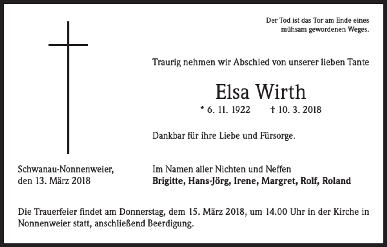 <p>Der Tod ist das Tor am Ende eines<br />mühsam gewordenen Weges.</p><p>Traurig nehmen wir Abschied von unserer lieben Tante</p><p>Elsa Wirth</p><p>* 6. 11. 1922 † 10. 3. 2018<br />Dankbar für ihre Liebe und Fürsorge.<br />Schwanau-Nonnenweier,<br />den 13. März 2018</p><p>Im Namen aller Nichten und Neffen<br />Brigitte, Hans-Jörg, Irene, Margret, Rolf, Roland</p><p>Die Trauerfeier findet am Donnerstag, dem 15. März 2018, um 14.00 Uhr in der Kirche in<br />Nonnenweier statt, anschließend Beerdigung.</p>