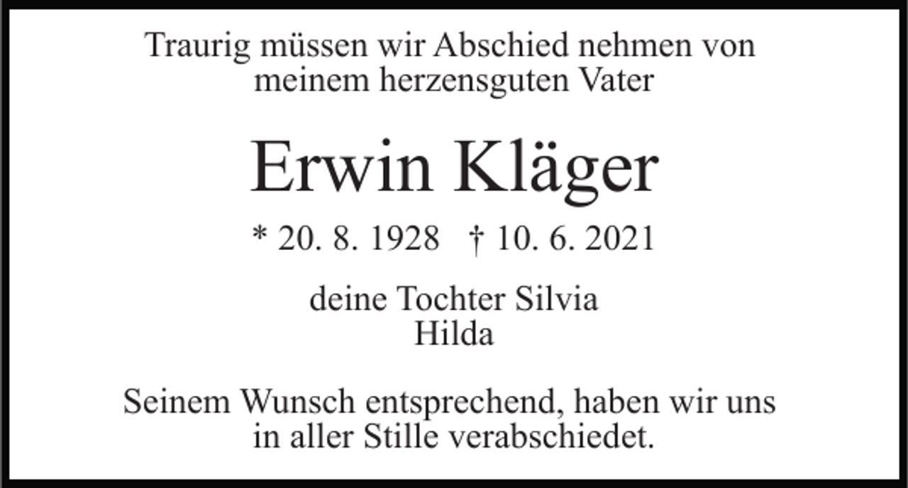 <p>Traurig müssen wir Abschied nehmen von<br />meinem herzensguten Vater</p><p>Erwin Kläger<br />* 20. 8. 1928 † 10. 6. 2021<br />deine Tochter Silvia<br />Hilda<br />Seinem Wunsch entsprechend, haben wir uns<br />in aller Stille verabschiedet.</p>