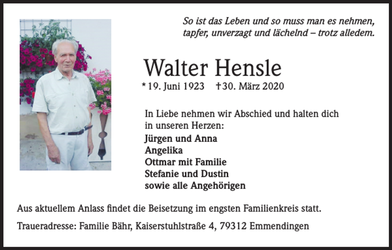 <p>So ist das Leben und so muss man es nehmen,<br />tapfer, unverzagt und lächelnd – trotz alledem.</p><p>Walter Hensle</p><p>* 19. Juni 1923</p><p>† 30. März 2020</p><p>In Liebe nehmen wir Abschied und halten dich<br />in unseren Herzen:<br />Jürgen und Anna<br />Angelika<br />Ottmar mit Familie<br />Stefanie und Dustin<br />sowie alle Angehörigen<br />Aus aktuellem Anlass findet die Beisetzung im engsten Familienkreis statt.<br />Traueradresse: Familie Bähr, Kaiserstuhlstraße 4, 79312 Emmendingen</p>