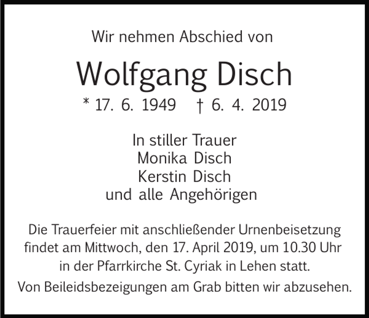 <p>Wir nehmen Abschied von</p><p>Wolfgang Disch<br />* 17. 6. 1949</p><p>† 6. 4. 2019</p><p>In stiller Trauer<br />Monika Disch<br />Kerstin Disch<br />und alle Angehörigen<br />Die Trauerfeier mit anschließender Urnenbeisetzung<br />findet am Mittwoch, den 17. April 2019, um 10.30 Uhr<br />in der Pfarrkirche St. Cyriak in Lehen statt.<br />Von Beileidsbezeigungen am Grab bitten wir abzusehen.</p>
