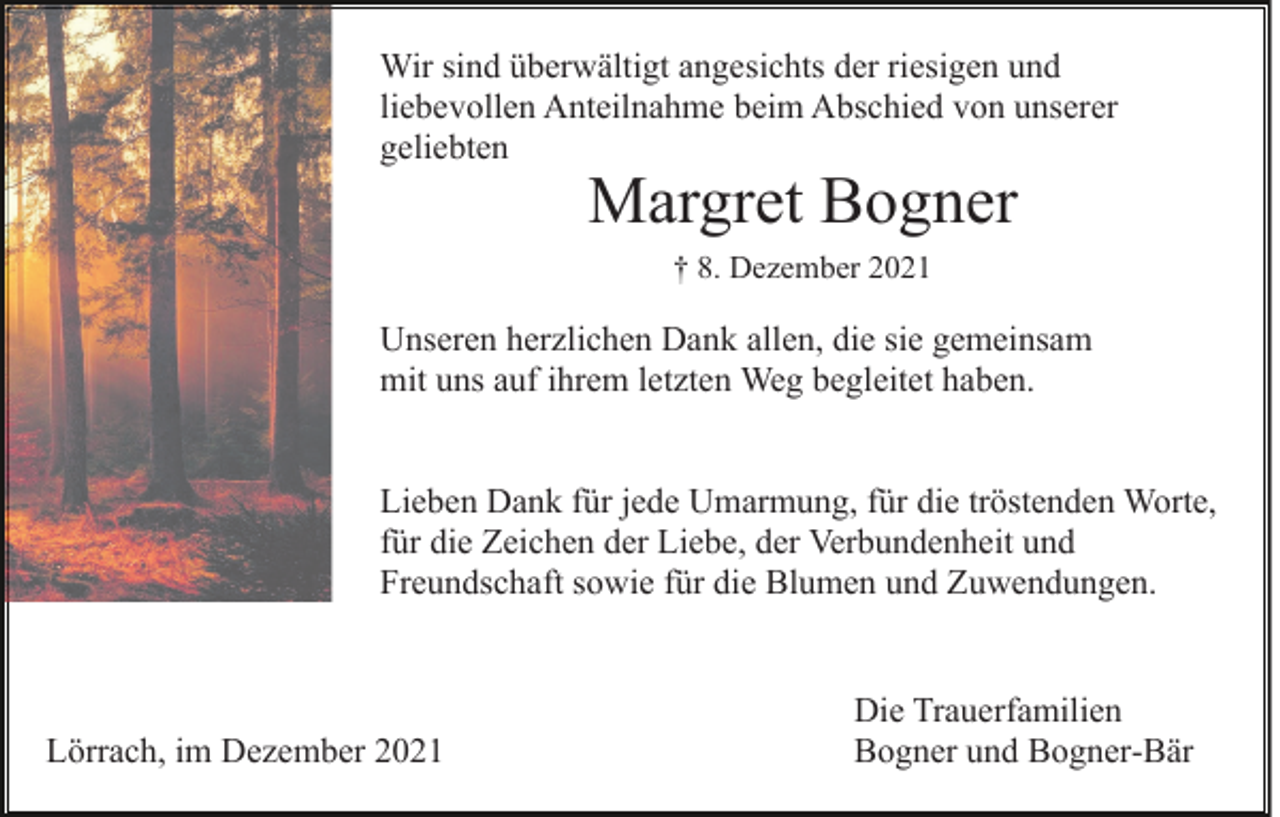 <p>Wir sind überwältigt angesichts der riesigen und<br />liebevollen Anteilnahme beim Abschied von unserer<br />geliebten</p><p>Margret Bogner<br />† 8. Dezember 2021</p><p>Unseren herzlichen Dank allen, die sie gemeinsam<br />mit uns auf ihrem letzten Weg begleitet haben.<br />Lieben Dank für jede Umarmung, für die tröstenden Worte,<br />für die Zeichen der Liebe, der Verbundenheit und<br />Freundschaft sowie für die Blumen und Zuwendungen.</p><p>Lörrach, im Dezember 2021</p><p>Die Trauerfamilien<br />Bogner und Bogner-Bär</p>