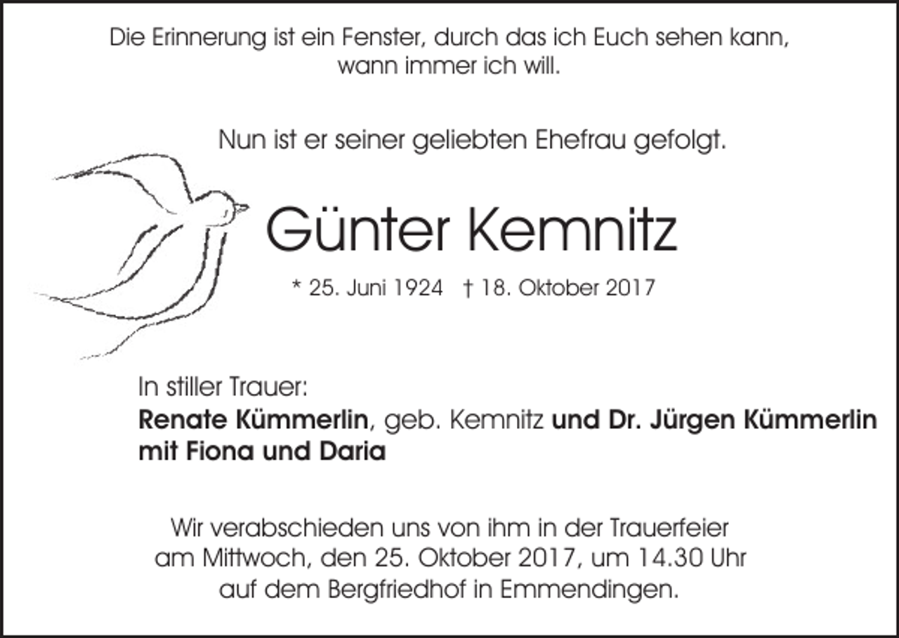 <p>Erinnerung<br />DiDie<br />e Eri<br />n n er u n g istist eiein<br />n FFenster,<br />e nst er, durch<br />d ur c h das<br />d as i ich<br />c h EEuch<br />u c h ssehen<br />e h e n kkann,<br />a n n,<br />will.<br />wwann<br />a n n i immer<br />m m er i ich<br />c h will.</p><p>NNun<br />u n istist erersseiner<br />ei n er ggeliebten<br />eli e b t e n Ehefrau<br />E h efr a u gefolgt.<br />g ef ol gt.</p><p>G ü nt er KKemnitz<br />e m nit z<br />Günter<br />2 5. JJuni<br />u ni 1924<br />1 9 2 4 †† 18.<br />1 8. OOktober<br />kt o b er 22<br />** 25.</p><p>IInn stiller<br />still er Trauer:<br />Tr a u er:<br />RRenate<br />e n at e KKümmerlin,<br />ü m m erli n , geb.<br />g e b. Kemnitz<br />K e m nit z uund<br />n d Dr.<br />Dr. JJürgen<br />ür g e n KKümmerlin<br />ü m m erli n<br />mit<br />o n a u und<br />n d DDaria<br />ari a<br />mitFiFiona<br />Wir v verabschieden<br />Wir<br />er a bs c hi e d e n uuns<br />ns von<br />v o n iihm<br />h m iinn der<br />d er Trauerfeier<br />Tr a u erf ei er<br />a m Mittwoch,<br />Mitt w o c h, dden<br />e n 225.<br />5. OOktober<br />kt o b er 22017,<br />0 1 7, uum<br />m 114.30<br />4. 3 0 UUhr<br />hr<br />am<br />auf<br />a uf ddem<br />e m BBergfriedhof<br />er gfri e d h of i in<br />n EEmmendingen.<br />m m e n di n g e n.</p>
