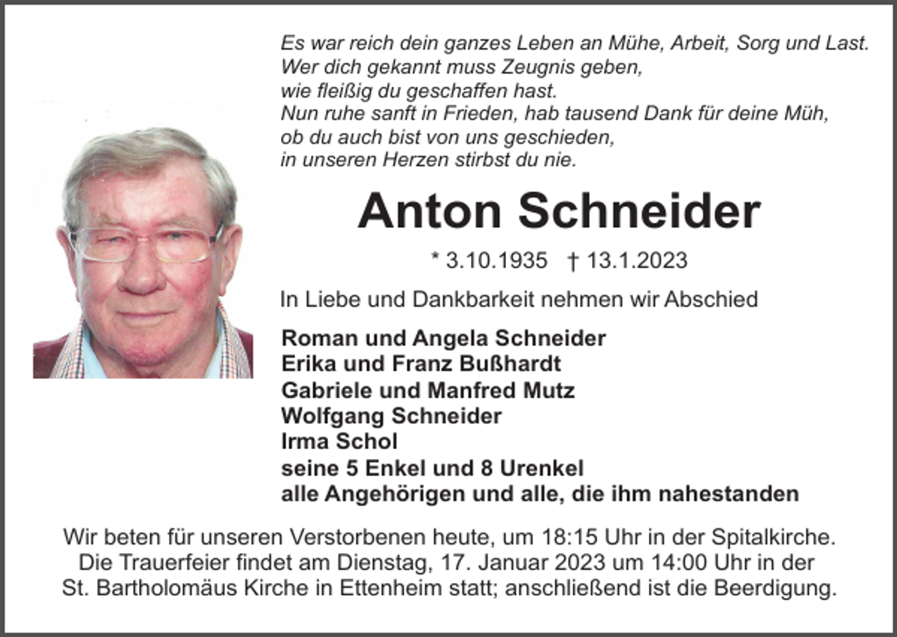 <p>Es war reich dein ganzes Leben an Mühe, Arbeit, Sorg und Last.<br />Wer dich gekannt muss Zeugnis geben,<br />wie fleißig du geschaffen hast.<br />Nun ruhe sanft in Frieden, hab tausend Dank für deine Müh,<br />ob du auch bist von uns geschieden,<br />in unseren Herzen stirbst du nie.</p><p>Anton Schneider<br />* 3.10.1935 † 13.1.2023<br />In Liebe und Dankbarkeit nehmen wir Abschied<br />Roman und Angela Schneider<br />Erika und Franz Bußhardt<br />Gabriele und Manfred Mutz<br />Wolfgang Schneider<br />Irma Schol<br />seine 5 Enkel und 8 Urenkel<br />alle Angehörigen und alle, die ihm nahestanden<br />Wir beten für unseren Verstorbenen heute, um 18:15 Uhr in der Spitalkirche.<br />Die Trauerfeier findet am Dienstag, 17. Januar 2023 um 14:00 Uhr in der<br />St. Bartholomäus Kirche in Ettenheim statt; anschließend ist die Beerdigung.</p>