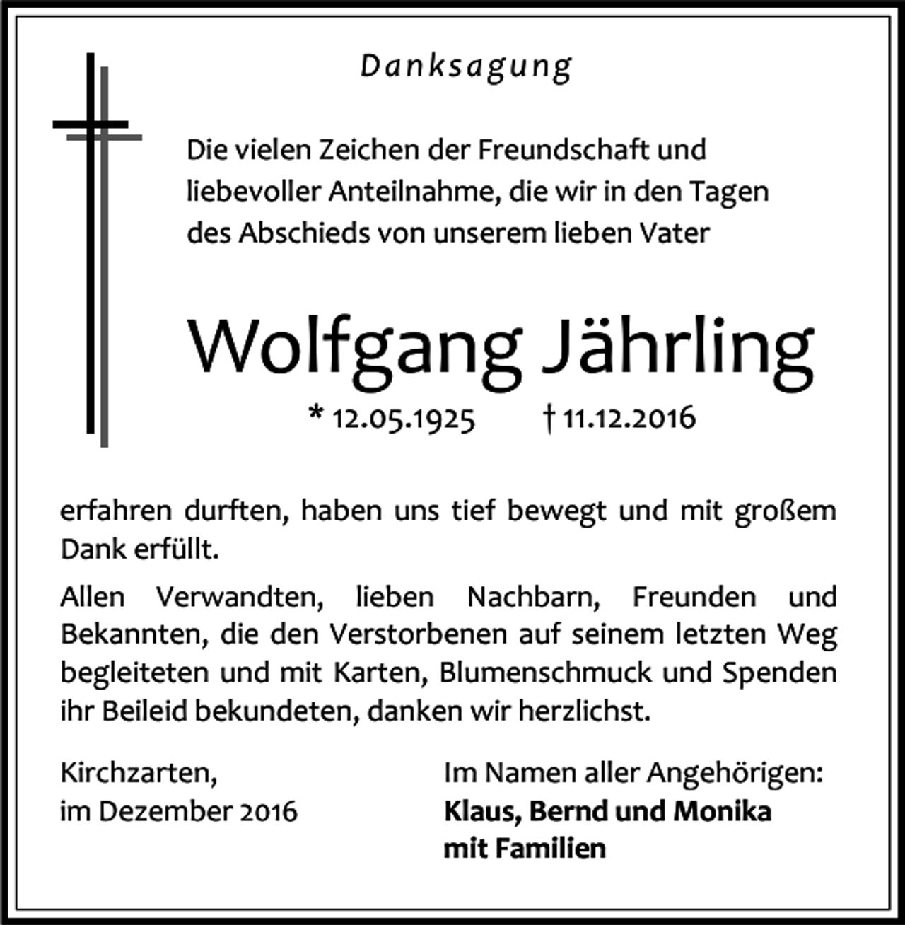 <p>Danksagung<br />Die vielen Zeichen der Freundschaft und<br />liebevoller Anteilnahme, die wir in den Tagen<br />des Abschieds von unserem lieben Vater</p><p>Wolfgang Jährling<br />* 12.05.1925</p><p>† 11.12.2016</p><p>erfahren durften, haben uns tief bewegt und mit großem<br />Dank erfüllt.<br />Allen Verwandten, lieben Nachbarn, Freunden und<br />Bekannten, die den Verstorbenen auf seinem letzten Weg<br />begleiteten und mit Karten, Blumenschmuck und Spenden<br />ihr Beileid bekundeten, danken wir herzlichst.<br />Kirchzarten,<br />im Dezember 2016</p><p>Im Namen aller Angehörigen:<br />Klaus, Bernd und Monika<br />mit Familien</p>