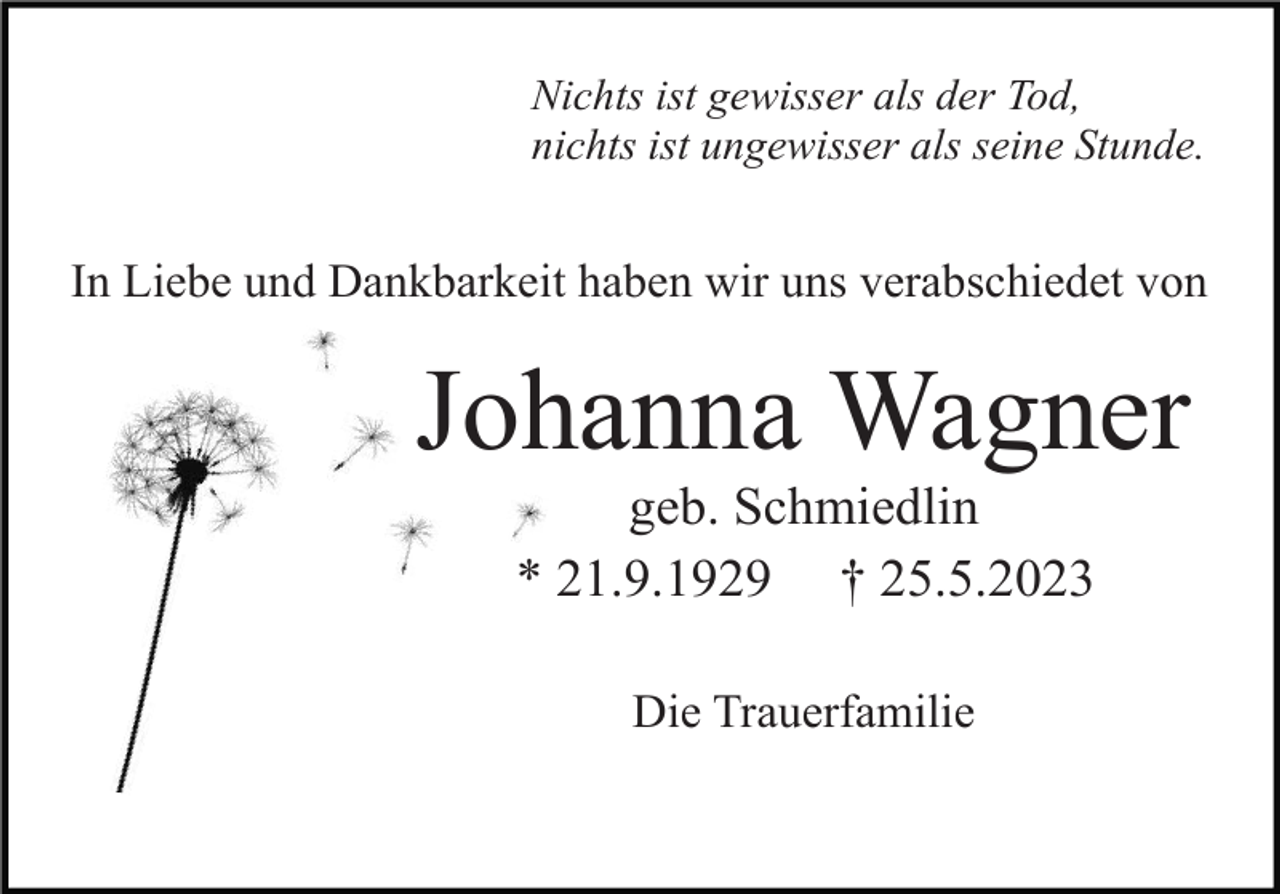 <p>Nichts ist gewisser als der Tod,<br />nichts ist ungewisser als seine Stunde.</p><p>In Liebe und Dankbarkeit haben wir uns verabschiedet von</p><p>Johanna Wagner<br />geb. Schmiedlin<br />* 21.9.1929 † 25.5.2023<br />Die Trauerfamilie</p>