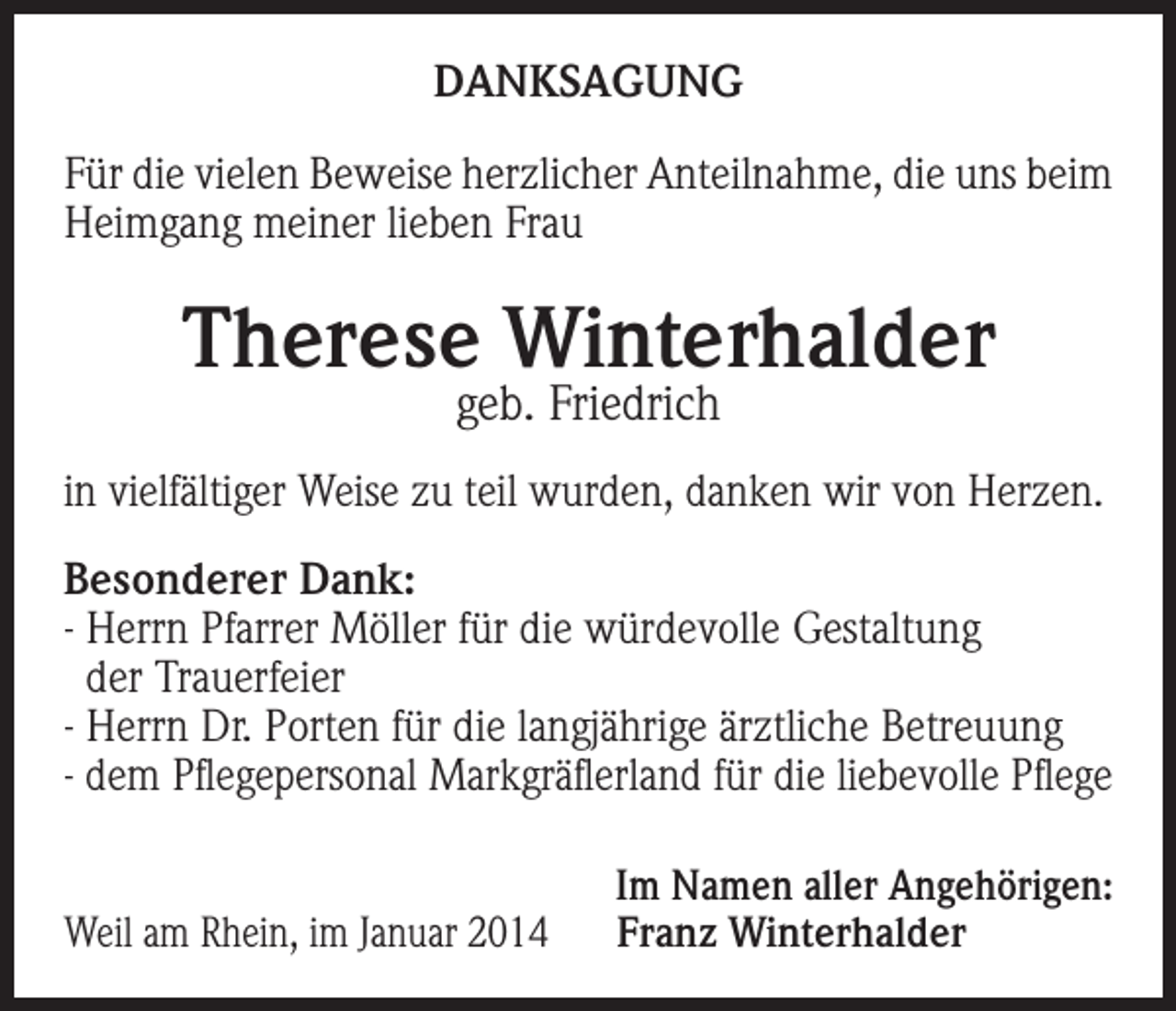<p>DANKSAGUNG<br />Für die vielen Beweise herzlicher Anteilnahme, die uns beim<br />Heimgang meiner lieben Frau</p><p>Therese Winterhalder<br />geb. Friedrich</p><p>in vielfältiger Weise zu teil wurden, danken wir von Herzen.<br />Besonderer Dank:<br />- Herrn Pfarrer Möller für die würdevolle Gestaltung<br />der Trauerfeier<br />- Herrn Dr. Porten für die langjährige ärztliche Betreuung<br />- dem Pflegepersonal Markgräflerland für die liebevolle Pflege</p><p>Weil am Rhein, im Januar 2014</p><p>Im Namen aller Angehörigen:<br />Franz Winterhalder</p>