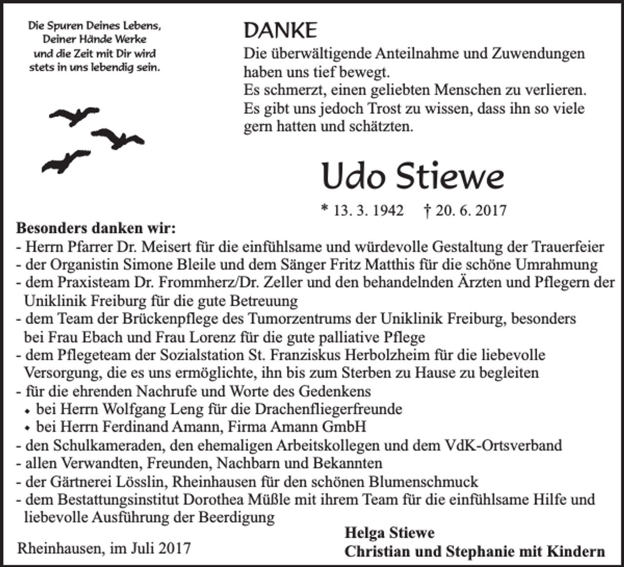 <p>Die<br />Di<br />e SSpuren<br />p u r e n Deines<br />D ei n e s LLebens,<br />e b e n s,<br />DDeiner<br />ei n e r Hände<br />H ä n d e Werke<br />W er k e<br />u n d di<br />e ZZeit<br />eit mit<br />mit Dir<br />Di r wird<br />wi r d<br />und<br />die<br />st<br />et s iin<br />n uns<br />u n s llebendig<br />e b e n di g ssein.<br />ei n.<br />stets</p><p>DDANKE<br />AN KE</p><p>Di e üüberwältigende<br />Die<br />b er w älti g e n d e Anteilnahme<br />A nt eil n a h m e uund<br />n d ZZuwendungen<br />u we n d u n ge n<br />haben<br />h a b e n uuns<br />ns titief<br />ef bbewegt.<br />e w e gt.<br />Es<br />Es sschmerzt,<br />c h m er zt, eieinen<br />n e n ggeliebten<br />eli e bt e n Menschen<br />M e ns c h e n zzu<br />u vverlieren.<br />erli er e n.<br />Es<br />Es gigibt<br />bt uuns<br />ns j jedoch<br />e d o c h Trost<br />T r ost zu<br />z u wissen,<br />wiss e n, dass<br />d ass iihn<br />h n so<br />s o viele<br />vi el e<br />g er n hhatten<br />att e n uund<br />n d sschätzten.<br />c h ät zt e n.<br />gern</p><p>UUdo<br />d o Stiewe<br />S t ie w e</p><p>** 113.<br />3 . 3.<br />3. 1942<br />19 4 2 †† 220.<br />0 . 6.<br />6. 2017<br />20 1 7<br />B es o n d e rs ddanken<br />Besonders<br />a n k e n wir:<br />wi r:<br />-- Herrn<br />H err n Pfarrer<br />Pf arr er Dr.<br />Dr. Meisert<br />M eis ert für<br />f ür die<br />di e einfühlsame<br />ei nf ü hls a m e und<br />u n d würdevolle<br />w ür d e v oll e Gestaltung<br />G est alt u n g der<br />d er Trauerfeier<br />T r a u erf ei er<br />die<br />-- der<br />d er Organistin<br />Org a nisti n Simone<br />Si m o n e Bleile<br />Bl eil e uund<br />n d ddem<br />e m Sänger<br />S ä n g er Fritz<br />Frit z Matthis<br />M att his ffür<br />ür di<br />e sschöne<br />c h ö n e Umrahmung<br />U mr a h m u n g<br />-- dem<br />d e m Praxisteam<br />Pr a xist e a m Dr.<br />Dr. Frommherz/Dr.<br />Fr o m m h er z/ Dr. Zeller<br />Z ell er und<br />u n d den<br />d e n behandelnden<br />b e h a n d el n d e n Ärzten<br />Är zt e n und<br />u n d Pflegern<br />Pfl e g er n der<br />d er<br />Uniklinik<br />die<br />U ni kli ni k Freiburg<br />Fr ei b urg ffür<br />ür di<br />e ggute<br />ut e Betreuung<br />B etr e u u n g<br />-- dem<br />d e m TTeam<br />e a m der<br />d er Brückenpflege<br />Br ü c k e n pfl e g e des<br />d es TTumorzentrums<br />u m or z e ntr u ms dder<br />er Uniklinik<br />U ni kli ni k Freiburg,<br />Fr ei b ur g, bbesonders<br />es o n d ers<br />b ei Frau<br />Fr a u Ebach<br />E b a c h und<br />u n d Frau<br />Fr a u Lorenz<br />L or e n z für<br />f ür die<br />di e gute<br />g ut e palliative<br />p alli ati v e Pflege<br />Pfl e g e<br />bei<br />d e m Pflegeteam<br />Pfl e g et e a m der<br />d er Sozialstation<br />S o zi alst ati o n St.<br />St. Franziskus<br />Fr a n zis k us Herbolzheim<br />H er b ol z h ei m ffür<br />ür die<br />di e liliebevolle<br />e b e v oll e<br />-- dem<br />V ers or g u n g, di<br />e es<br />ns er<br />m ö gli c ht e, iihn<br />h n bis<br />u m Sterben<br />St er b e n zzu<br />u Hause<br />H a us e zzu<br />u bbegleiten<br />e gl eit e n<br />Versorgung,<br />die<br />es uuns<br />ermöglichte,<br />bis zzum<br />-- ffür<br />ür die<br />di e ehrenden<br />e hr e n d e n Nachrufe<br />N a c hr uf e und<br />u n d Worte<br />W ort e ddes<br />es Gedenkens<br />G e d e n k e ns<br />bei<br />die<br />b ei Herrn<br />H err n Wolfgang<br />W olf g a n g Leng<br />L e n g ffür<br />ür di<br />e Drachenfliegerfreunde<br />Dr a c h e nfli e g erfr e u n d e<br />bei<br />Firma<br />b ei Herrn<br />H err n Ferdinand<br />F er di n a n d Amann,<br />A m a n n, Fir<br />m a Amann<br />A m a n n GGmbH<br />mb H<br />-- den<br />d e n Schulkameraden,<br />S c h ul k a m er a d e n, den<br />d e n ehemaligen<br />e h e m ali g e n Arbeitskollegen<br />Ar b eits k oll e g e n uund<br />n d ddem<br />e m VVdK-Ortsverband<br />d K- Orts v er b a n d<br />-- allen<br />all e n VVerwandten,<br />er w a n dt e n, Freunden,<br />Fr e u n d e n, Nachbarn<br />N a c h b ar n und<br />u n d Bekannten<br />B e k a n nt e n<br />-- der<br />d er Gärtnerei<br />G ärt n er ei Lösslin,<br />L össli n, Rheinhausen<br />R h ei n h a us e n ffür<br />ür den<br />d e n schönen<br />s c h ö n e n Blumenschmuck<br />Bl u m e ns c h m u c k<br />-- dem<br />einfühlsame<br />d e m Bestattungsinstitut<br />B est att u n gsi nstit ut Dorothea<br />D or ot h e a Müßle<br />M ü ßl e mit<br />mit iihrem<br />hr e m TTeam<br />e a m ffür<br />ür die<br />di e ei<br />nf ü hls a m e Hilfe<br />Hilf e und<br />und<br />liebevolle<br />li e b e v oll e AAusführung<br />usf ü hr u n g dder<br />er BBeerdigung<br />e er di g u n g<br />HHelga<br />el g a Sti<br />Stiewe<br />e we<br />RRheinhausen,<br />h ei n h a us e n, i im<br />m JJuli<br />uli 22<br />CChristian<br />h risti a n uund<br />n d StStephanie<br />e p h a ni e mit<br />mit Kindern<br />Ki n d e r n</p><p>࣭࣭࣭࣭</p>