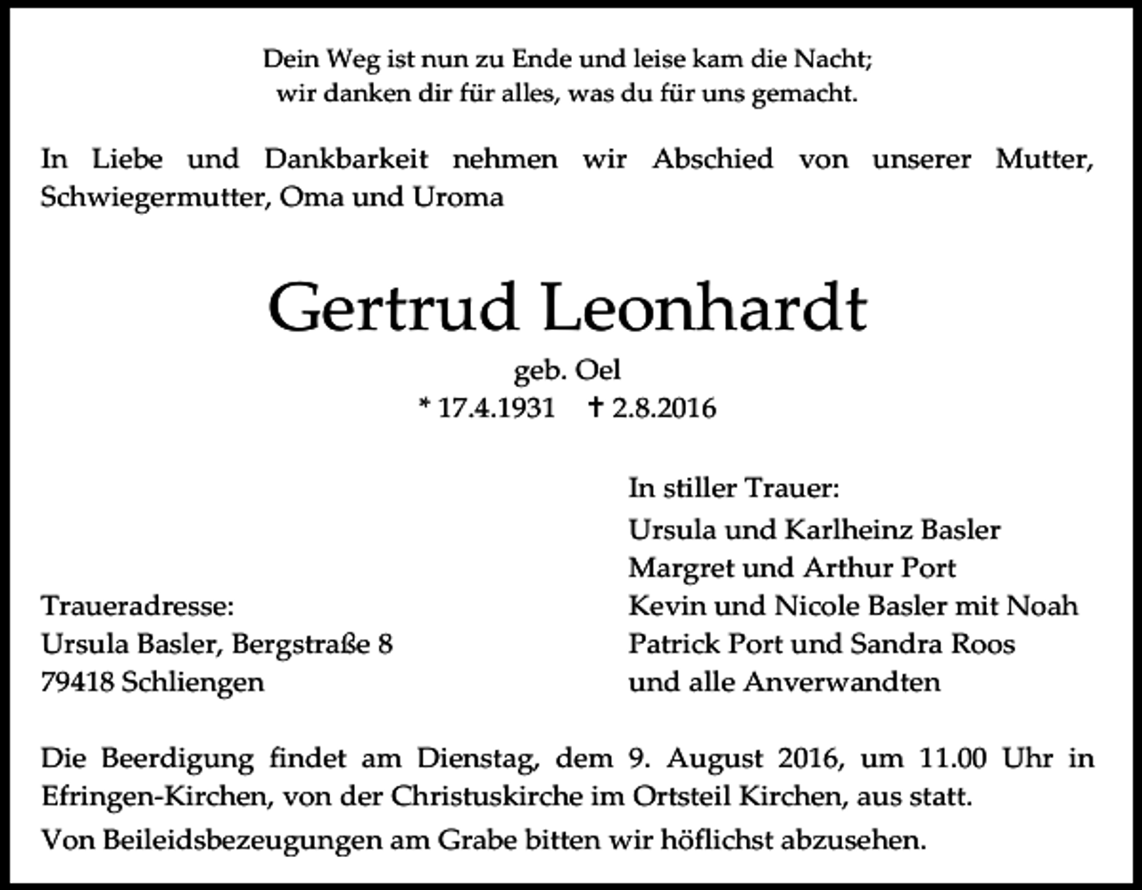<p>Dein Weg ist nun zu Ende und leise kam die Nacht;<br />wir danken dir für alles, was du für uns gemacht.</p><p>In Liebe und Dankbarkeit nehmen wir Abschied von unserer Mutter,<br />Schwiegermutter, Oma und Uroma</p><p>Gertrud Leonhardt<br />geb. Oel<br />* 17.4.1931  2.8.2016</p><p>Traueradresse:<br />Ursula Basler, Bergstraße 8<br />79418 Schliengen</p><p>In stiller Trauer:<br />Ursula und Karlheinz Basler<br />Margret und Arthur Port<br />Kevin und Nicole Basler mit Noah<br />Patrick Port und Sandra Roos<br />und alle Anverwandten</p><p>Die Beerdigung findet am Dienstag, dem 9. August 2016, um 11.00 Uhr in<br />Efringen-Kirchen, von der Christuskirche im Ortsteil Kirchen, aus statt.<br />Von Beileidsbezeugungen am Grabe bitten wir höflichst abzusehen.</p>