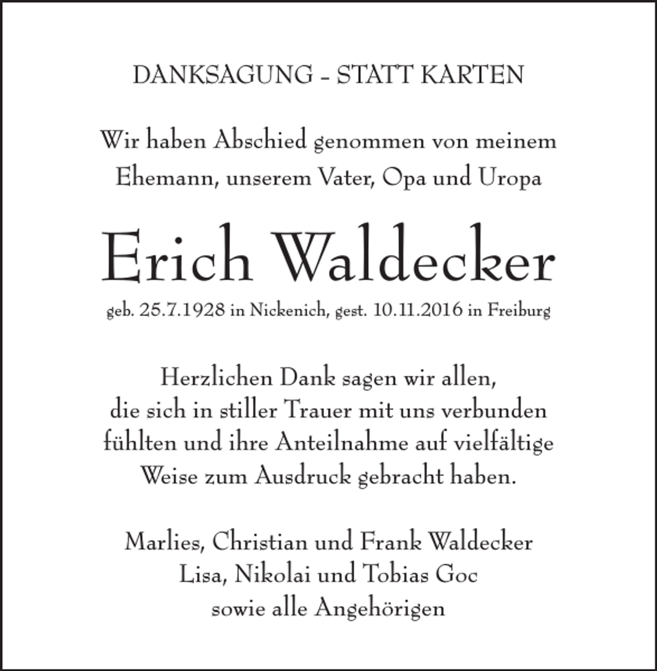 <p>DANKSAGUNG - STATT KARTEN<br />Wir haben Abschied genommen von meinem<br />Ehemann, unserem Vater, Opa und Uropa</p><p>Erich Waldecker<br />geb. 25.7.1928 in Nickenich, gest. 10.11.2016 in Freiburg</p><p>Herzlichen Dank sagen wir allen,<br />die sich in stiller Trauer mit uns verbunden<br />fühlten und ihre Anteilnahme auf vielfältige<br />Weise zum Ausdruck gebracht haben.<br />Marlies, Christian und Frank Waldecker<br />Lisa, Nikolai und Tobias Goc<br />sowie alle Angehörigen</p>
