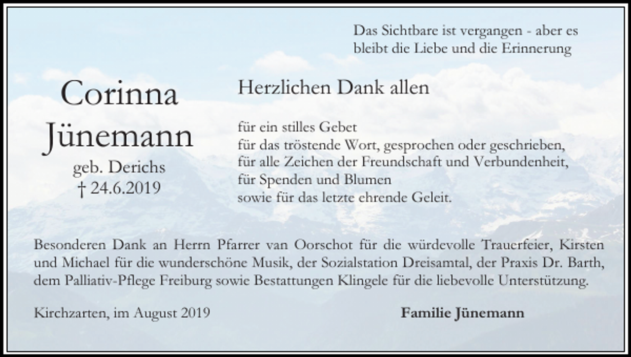 <p>Das Sichtbare ist vergangen - aber es<br />bleibt die Liebe und die Erinnerung</p><p>Corinna<br />Jünemann<br />geb. Derichs<br />† 24.6.2019</p><p>Herzlichen Dank allen<br />für ein stilles Gebet<br />für das tröstende Wort, gesprochen oder geschrieben,<br />für alle Zeichen der Freundschaft und Verbundenheit,<br />für Spenden und Blumen<br />sowie für das letzte ehrende Geleit.</p><p>Besonderen Dank an Herrn Pfarrer van Oorschot für die würdevolle Trauerfeier, Kirsten<br />und Michael für die wunderschöne Musik, der Sozialstation Dreisamtal, der Praxis Dr. Barth,<br />dem Palliativ-Pflege Freiburg sowie Bestattungen Klingele für die liebevolle Unterstützung.<br />Kirchzarten, im August 2019</p><p>Familie Jünemann</p>