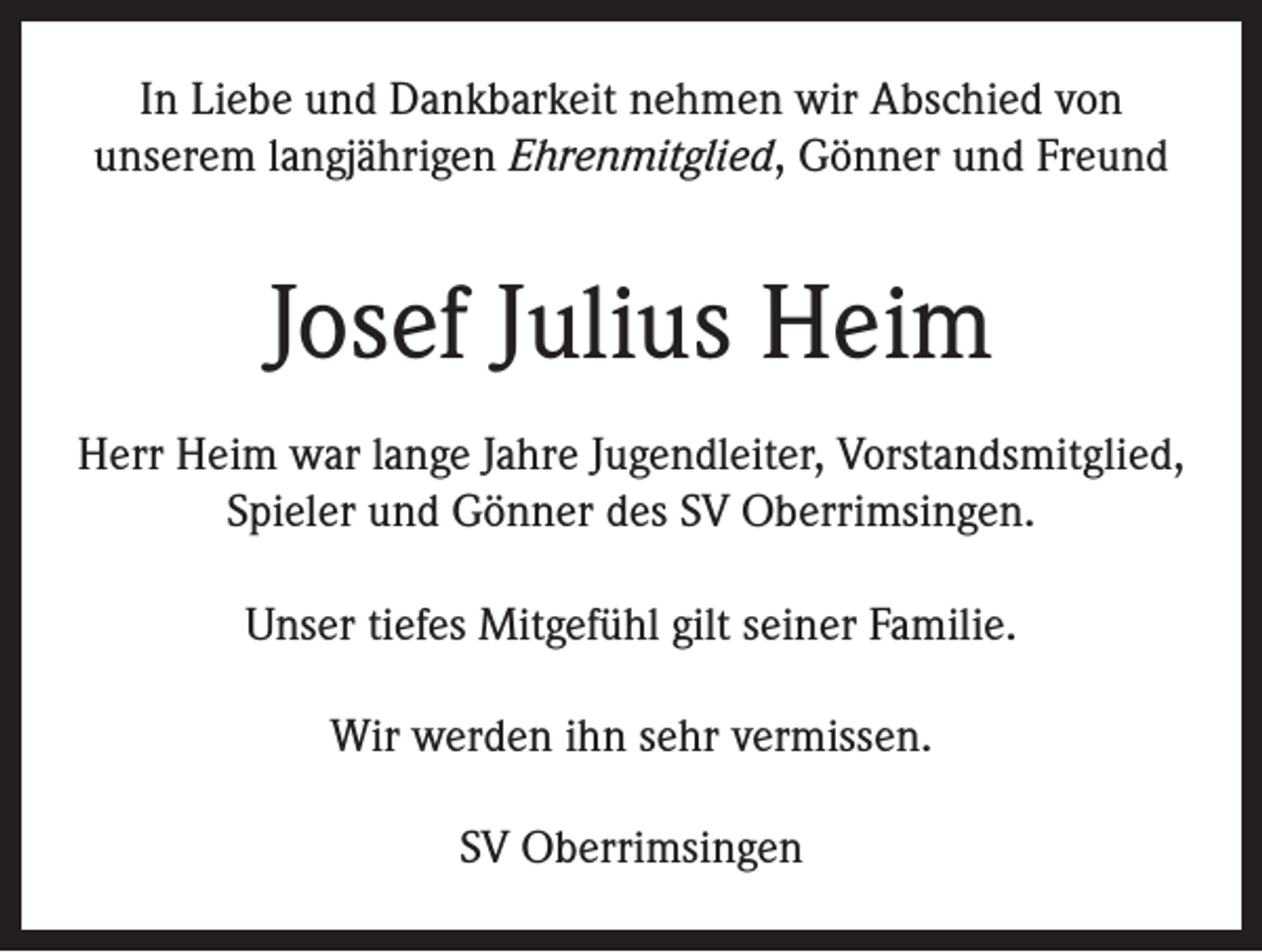 <p>In Liebe und Dankbarkeit nehmen wir Abschied von<br />unserem langjährigen Ehrenmitglied, Gönner und Freund</p><p>Josef Julius Heim<br />Herr Heim war lange Jahre Jugendleiter, Vorstandsmitglied,<br />Spieler und Gönner des SV Oberrimsingen.<br />Unser tiefes Mitgefühl gilt seiner Familie.<br />Wir werden ihn sehr vermissen.<br />SV Oberrimsingen</p>