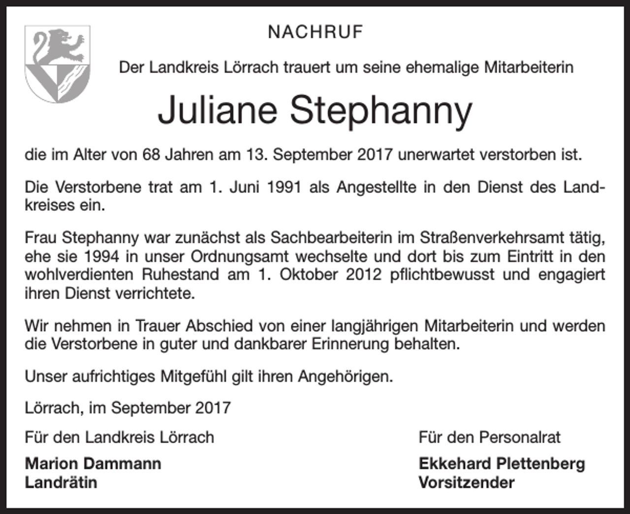 <p>NACHRUF<br />Der Landkreis Lörrach trauert um seine ehemalige Mitarbeiterin</p><p>Juliane Stephanny<br />die im Alter von 68 Jahren am 13. September 2017 unerwartet verstorben ist.<br />Die Verstorbene trat am 1. Juni 1991 als Angestellte in den Dienst des Land­<br />kreises ein.<br />Frau Stephanny war zunächst als Sachbearbeiterin im Straßenverkehrsamt tätig,<br />ehe sie 1994 in unser Ordnungsamt wechselte und dort bis zum Eintritt in den<br />wohlverdienten Ruhestand am 1. Oktober 2012 pflichtbewusst und engagiert<br />ihren Dienst verrichtete.<br />Wir nehmen in Trauer Abschied von einer langjährigen Mitarbeiterin und werden<br />die Verstorbene in guter und dankbarer Erinnerung behalten.<br />Unser aufrichtiges Mitgefühl gilt ihren Angehörigen.<br />Lörrach, im September 2017<br />Für den Landkreis Lörrach</p><p>Für den Personalrat</p><p>Marion Dammann<br />Ekkehard Plettenberg<br />Landrätin Vorsitzender</p>
