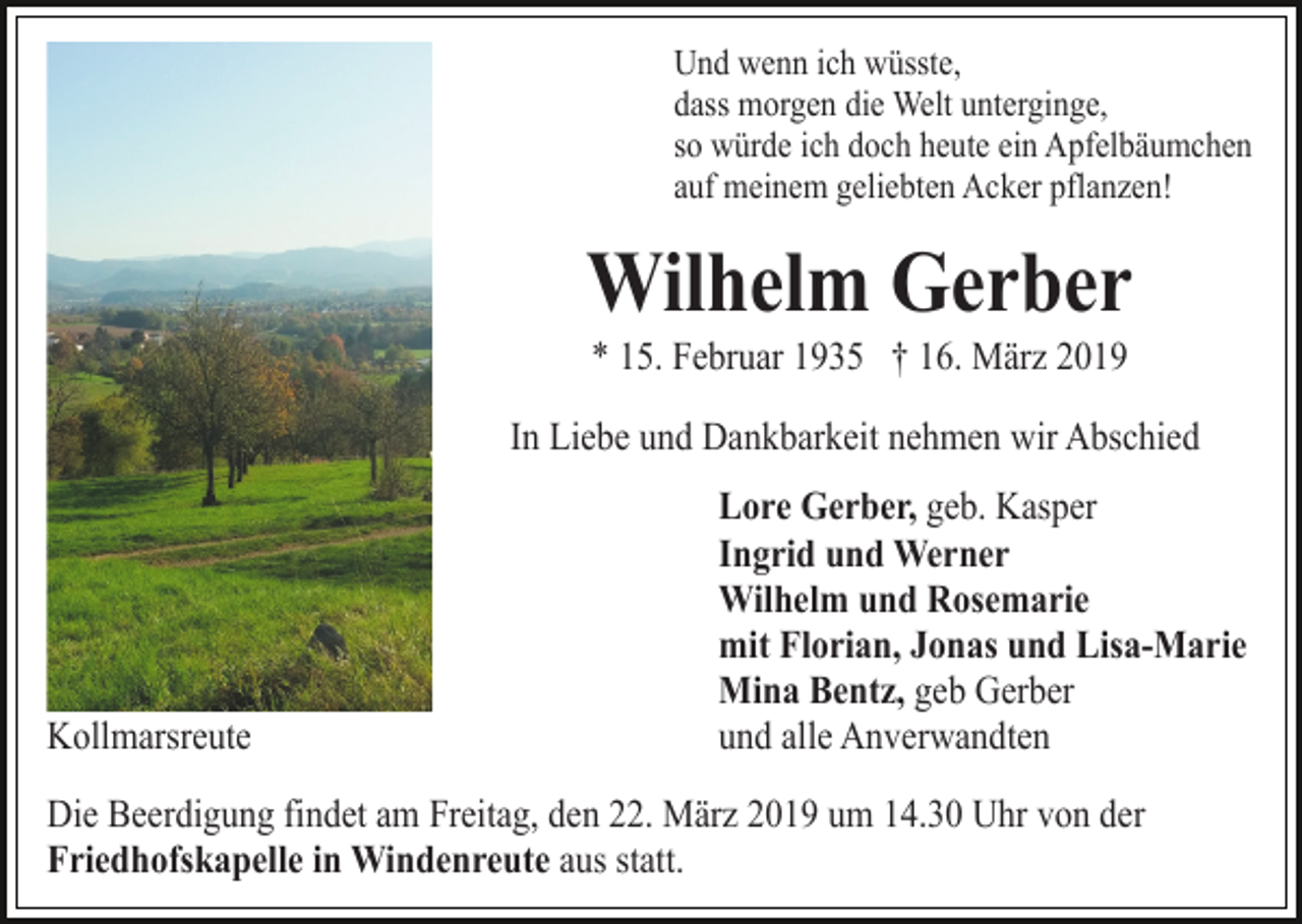 <p>Und wenn ich wüsste,<br />dass morgen die Welt unterginge,<br />so würde ich doch heute ein Apfelbäumchen<br />auf meinem geliebten Acker pflanzen!</p><p>Wilhelm Gerber<br />* 15. Februar 1935 † 16. März 2019<br />In Liebe und Dankbarkeit nehmen wir Abschied</p><p>Kollmarsreute</p><p>Lore Gerber, geb. Kasper<br />Ingrid und Werner<br />Wilhelm und Rosemarie<br />mit Florian, Jonas und Lisa-Marie<br />Mina Bentz, geb Gerber<br />und alle Anverwandten</p><p>Die Beerdigung findet am Freitag, den 22. März 2019 um 14.30 Uhr von der<br />Friedhofskapelle in Windenreute aus statt.</p>