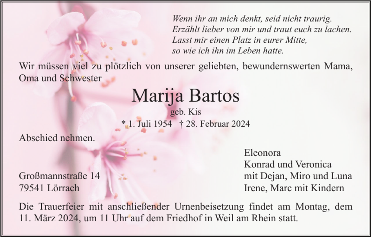 <p>Wenn ihr an mich denkt, seid nicht traurig.<br />Erzählt lieber von mir und traut euch zu lachen.<br />Lasst mir einen Platz in eurer Mitte,<br />so wie ich ihn im Leben hatte.</p><p>Wir müssen viel zu plötzlich von unserer geliebten, bewundernswerten Mama,<br />Oma und Schwester</p><p>Marija Bartos<br />geb. Kis<br />* 1. Juli 1954 † 28. Februar 2024</p><p>Abschied nehmen.</p><p>Großmannstraße 14<br />79541 Lörrach</p><p>Eleonora<br />Konrad und Veronica<br />mit Dejan, Miro und Luna<br />Irene, Marc mit Kindern</p><p>Die Trauerfeier mit anschließender Urnenbeisetzung findet am Montag, dem<br />11. März 2024, um 11 Uhr auf dem Friedhof in Weil am Rhein statt.</p>