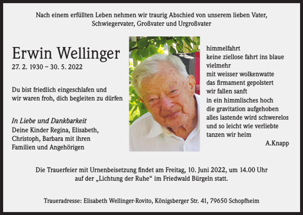<p>Nach einem erfüllten Leben nehmen wir traurig Abschied von unserem lieben Vater,<br />Schwiegervater, Großvater und Urgroßvater</p><p>Erwin Wellinger<br />27. 2. 1930 – 30. 5. 2022<br />Du bist friedlich eingeschlafen und<br />wir waren froh, dich begleiten zu dürfen<br />In Liebe und Dankbarkeit<br />Deine Kinder Regina, Elisabeth,<br />Christoph, Barbara mit ihren<br />Familien und Angehörigen</p><p>himmelfahrt<br />keine ziellose fahrt ins blaue<br />vielmehr<br />mit weisser wolkenwatte<br />das firmament gepolstert<br />wir fallen sanft<br />in ein himmlisches hoch<br />die gravitation aufgehoben<br />alles lastende wird schwerelos<br />und so leicht wie verliebte<br />tanzen wir heim</p><p>A.Knapp</p><p>Die Trauerfeier mit Urnenbeisetzung findet am Freitag, 10. Juni 2022, um 14.00 Uhr<br />auf der „Lichtung der Ruhe“ im Friedwald Bürgeln statt.<br />Traueradresse: Elisabeth Wellinger-Rovito, Königsberger Str. 41, 79650 Schopfheim</p>