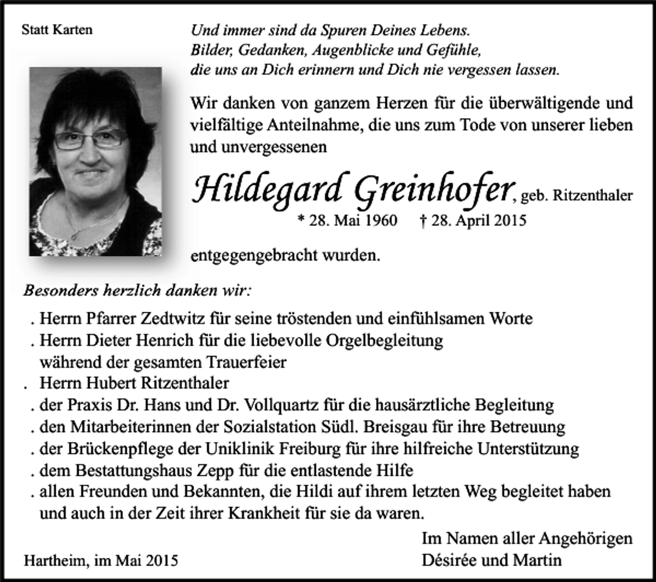 <p>Statt Karten</p><p>Und immer sind da Spuren Deines Lebens.<br />Bilder, Gedanken, Augenblicke und Gefühle,<br />die uns an Dich erinnern und Dich nie vergessen lassen.</p><p>Wir danken von ganzem Herzen für die überwältigende und<br />vielfältige Anteilnahme, die uns zum Tode von unserer lieben<br />und unvergessenen</p><p>Hildegard Greinhofe<br />Greinhofer<br />* 28. Mai 1960</p><p>, geb. Ritzenthaler<br />† 28. April 2015</p><p>entgegengebracht wurden.<br />Besonders herzlich danken wir:<br />. Herrn Pfarrer Zedtwitz für seine tröstenden und einfühlsamen Worte<br />. Herrn Dieter Henrich für die liebevolle Orgelbegleitung<br />während der gesamten Trauerfeier<br />. Herrn Hubert Ritzenthaler<br />. der Praxis Dr. Hans und Dr. Vollquartz für die hausärztliche Begleitung<br />. den Mitarbeiterinnen der Sozialstation Südl. Breisgau für ihre Betreuung<br />. der Brückenpflege der Uniklinik Freiburg für ihre hilfreiche Unterstützung<br />. dem Bestattungshaus Zepp für die entlastende Hilfe<br />. allen Freunden und Bekannten, die Hildi auf ihrem letzten Weg begleitet haben<br />und auch in der Zeit ihrer Krankheit für sie da waren.<br />Im Namen aller Angehörigen<br />Hartheim, im Mai 2015<br />Désirée und Martin</p>