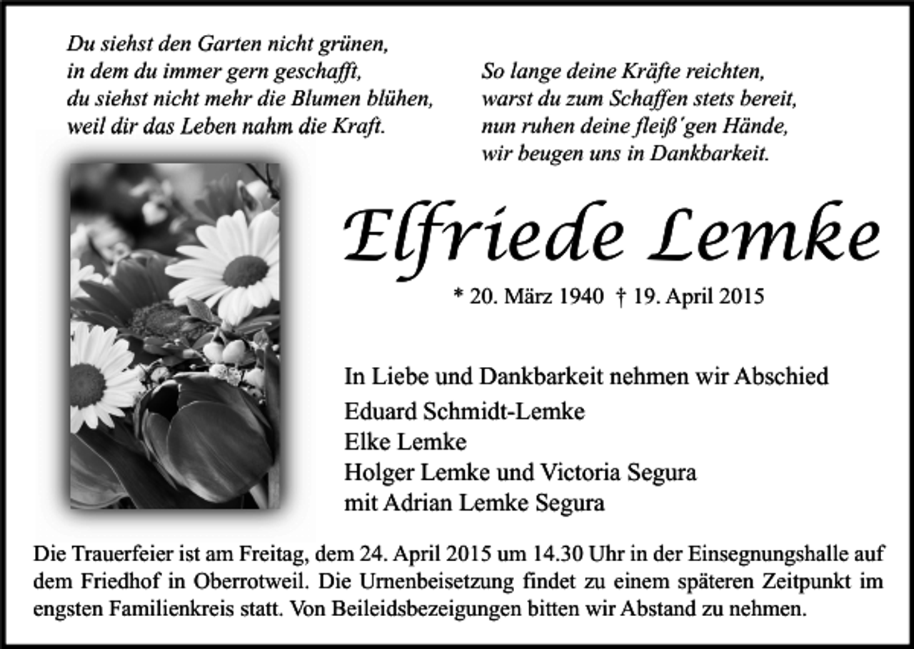 <p>Du siehst den Garten nicht grünen,<br />in dem du immer gern geschafft,<br />du siehst nicht mehr die Blumen blühen,<br />weil dir das Leben nahm die Kraft.</p><p>So lange deine Kräfte reichten,<br />warst du zum Schaffen stets bereit,<br />nun ruhen deine fleiß´gen Hände,<br />wir beugen uns in Dankbarkeit.</p><p>Elfriede Lemke<br />* 20. März 1940 † 19. April 2015</p><p>In Liebe und Dankbarkeit nehmen wir Abschied<br />Eduard Schmidt-Lemke<br />Elke Lemke<br />Holger Lemke und Victoria Segura<br />mit Adrian Lemke Segura<br />Die Trauerfeier ist am Freitag, dem 24. April 2015 um 14.30 Uhr in der Einsegnungshalle auf<br />dem Friedhof in Oberrotweil. Die Urnenbeisetzung findet zu einem späteren Zeitpunkt im<br />engsten Familienkreis statt. Von Beileidsbezeigungen bitten wir Abstand zu nehmen.</p>