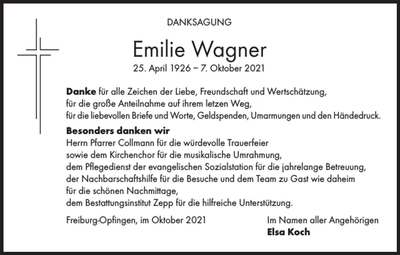 <p>DANKSAGUNG</p><p>Emilie Wagner<br />25. April 1926 – 7. Oktober 2021</p><p>Danke für alle Zeichen der Liebe, Freundschaft und Wertschätzung,<br />für die große Anteilnahme auf ihrem letzen Weg,<br />für die liebevollen Briefe und Worte, Geldspenden, Umarmungen und den Händedruck.<br />Besonders danken wir<br />Herrn Pfarrer Collmann für die würdevolle Trauerfeier<br />sowie dem Kirchenchor für die musikalische Umrahmung,<br />dem Pflegedienst der evangelischen Sozialstation für die jahrelange Betreuung,<br />der Nachbarschaftshilfe für die Besuche und dem Team zu Gast wie daheim<br />für die schönen Nachmittage,<br />dem Bestattungsinstitut Zepp für die hilfreiche Unterstützung.<br />Freiburg-Opfingen, im Oktober 2021</p><p>Im Namen aller Angehörigen<br />Elsa Koch</p>