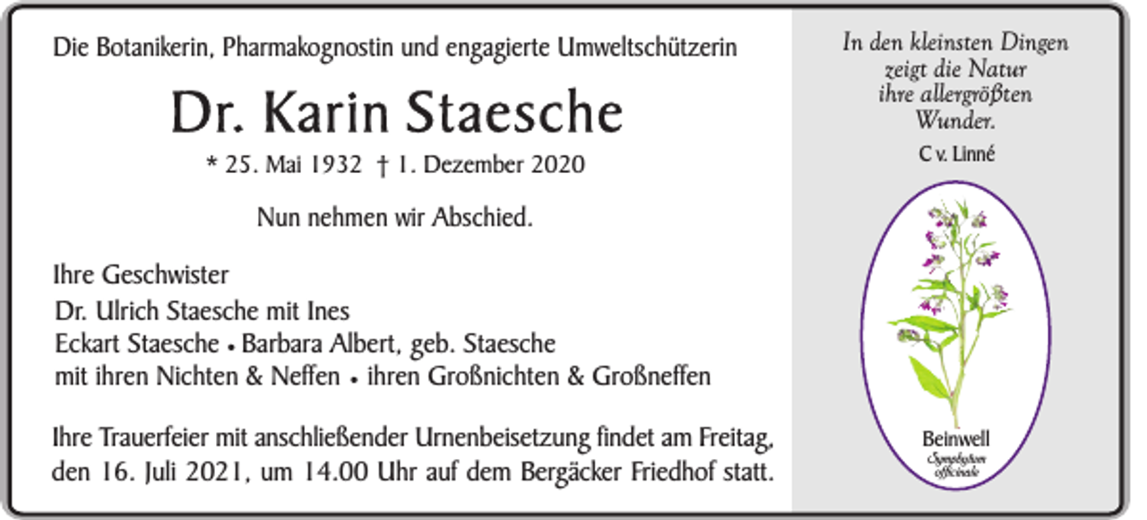 <p>Die Botanikerin, Pharmakognostin und engagierte Umweltschützerin</p><p>Dr. Karin Staesche<br />* 25. Mai 1932 † 1. Dezember 2020</p><p>In den kleinsten Dingen<br />zeigt die Natur<br />ihre allergrößten<br />Wunder.<br />C v. Linné</p><p>Nun nehmen wir Abschied.<br />Ihre Geschwister<br />Dr. Ulrich Staesche mit Ines<br />Eckart Staesche ¥ Barbara Albert, geb. Staesche<br />mit ihren Nichten &amp; Neffen ¥ ihren Großnichten &amp; Großneffen<br />Ihre Trauerfeier mit anschließender Urnenbeisetzung findet am Freitag,<br />den 16. Juli 2021, um 14.00 Uhr auf dem Bergäcker Friedhof statt.</p><p>Beinwell<br />Symphytum<br />officinale</p>