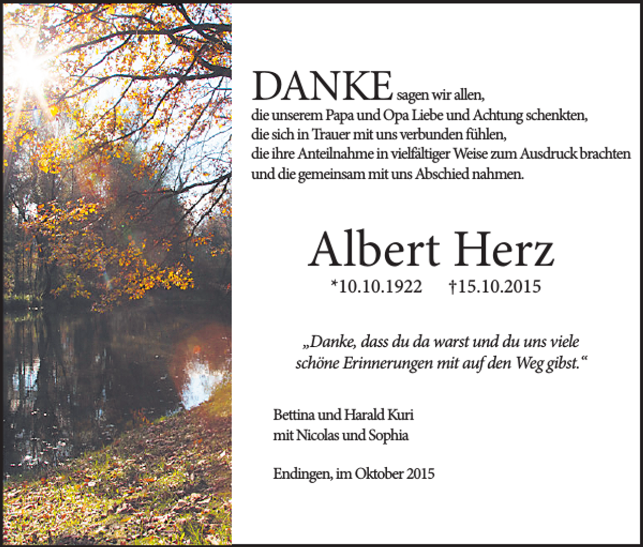 <p>v^</p><p>DANKE</p><p>sagen wir allen,<br />die unserem Papa und Opa Liebe und Achtung schenkten,<br />die sich in Trauer mit uns verbunden fühlen,<br />die ihre Anteilnahme in vielfältiger Weise zum Ausdruck brachten<br />und die gemeinsam mit uns Abschied nahmen.</p><p>Albert Herz<br />*10.10.1922</p><p>†15.10.2015</p><p>„Danke, dass du da warst und du uns viele<br />schöne Erinnerungen mit auf den Weg gibst.“<br />Bettina und Harald Kuri<br />mit Nicolas und Sophia<br />Endingen, im Oktober 2015</p>