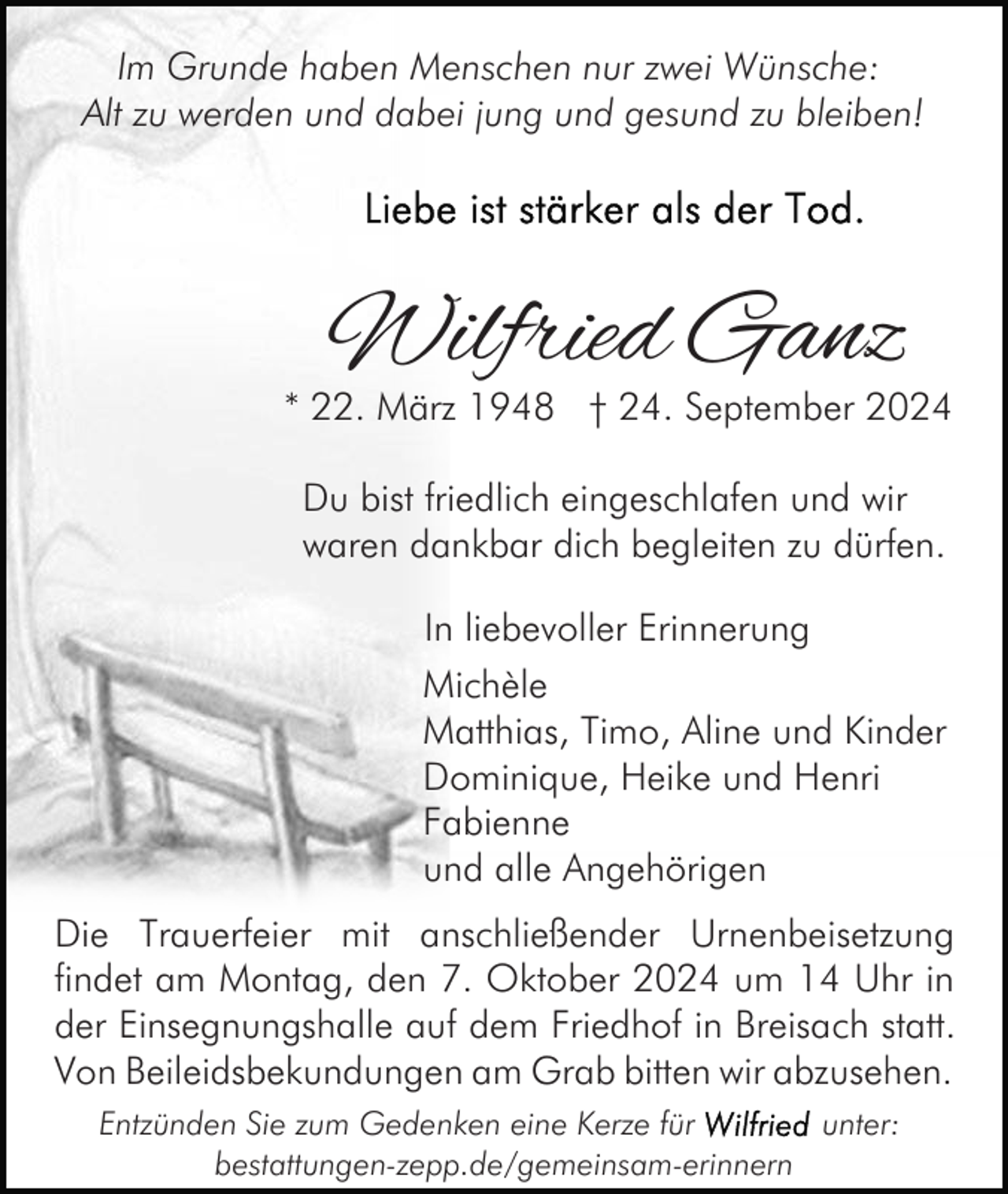 <p>Im Grunde haben Menschen nur zwei Wünsche:<br />Alt zu werden und dabei jung und gesund zu bleiben!</p><p>Wilfried Ganz</p><p>* 22. März 1948 † 24. September 2024<br />Du bist friedlich eingeschlafen und wir<br />waren dankbar dich begleiten zu dürfen.<br />In liebevoller Erinnerung<br />Michèle<br />Matthias, Timo, Aline und Kinder<br />Dominique, Heike und Henri<br />Fabienne<br />und alle Angehörigen<br />Die Trauerfeier mit anschließender Urnenbeisetzung<br />findet am Montag, den 7. Oktober 2024 um 14 Uhr in<br />der Einsegnungshalle auf dem Friedhof in Breisach statt.<br />Von Beileidsbekundungen am Grab bitten wir abzusehen.<br />Entzünden Sie zum Gedenken eine Kerze für<br />unter:<br />bestattungen-zepp.de/gemeinsam-erinnern</p>