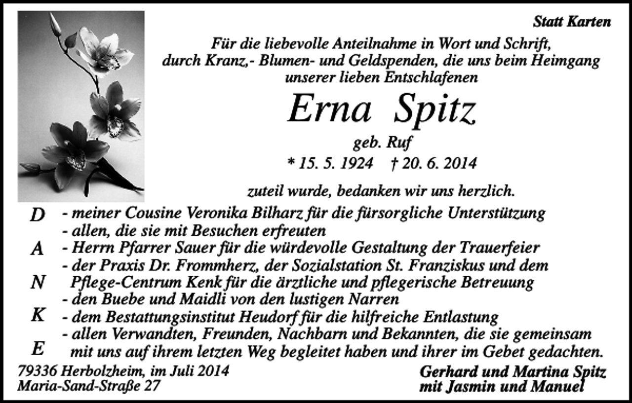 <p>Statt Karten<br />Für die liebevolle Anteilnahme in Wort und Schrift,<br />durch Kranz,- Blumen- und Geldspenden, die uns beim Heimgang<br />unserer lieben Entschlafenen</p><p>Erna Spitz<br />geb. Ruf<br />* 15. 5. 1924 † 20. 6. 2014<br />zuteil wurde, bedanken wir uns herzlich.<br />D - meiner Cousine Veronika Bilharz für die fürsorgliche Unterstützung<br />- allen, die sie mit Besuchen erfreuten<br />A - Herrn Pfarrer Sauer für die würdevolle Gestaltung der Trauerfeier<br />- der Praxis Dr. Frommherz, der Sozialstation St. Franziskus und dem<br />N Pflege-Centrum Kenk für die ärztliche und pflegerische Betreuung<br />- den Buebe und Maidli von den lustigen Narren<br />K - dem Bestattungsinstitut Heudorf für die hilfreiche Entlastung<br />- allen Verwandten, Freunden, Nachbarn und Bekannten, die sie gemeinsam<br />E mit uns auf ihrem letzten Weg begleitet haben und ihrer im Gebet gedachten.<br />79336 Herbolzheim, im Juli 2014<br />Gerhard und Martina Spitz<br />Maria-Sand-Straße 27<br />mit Jasmin und Manuel</p>