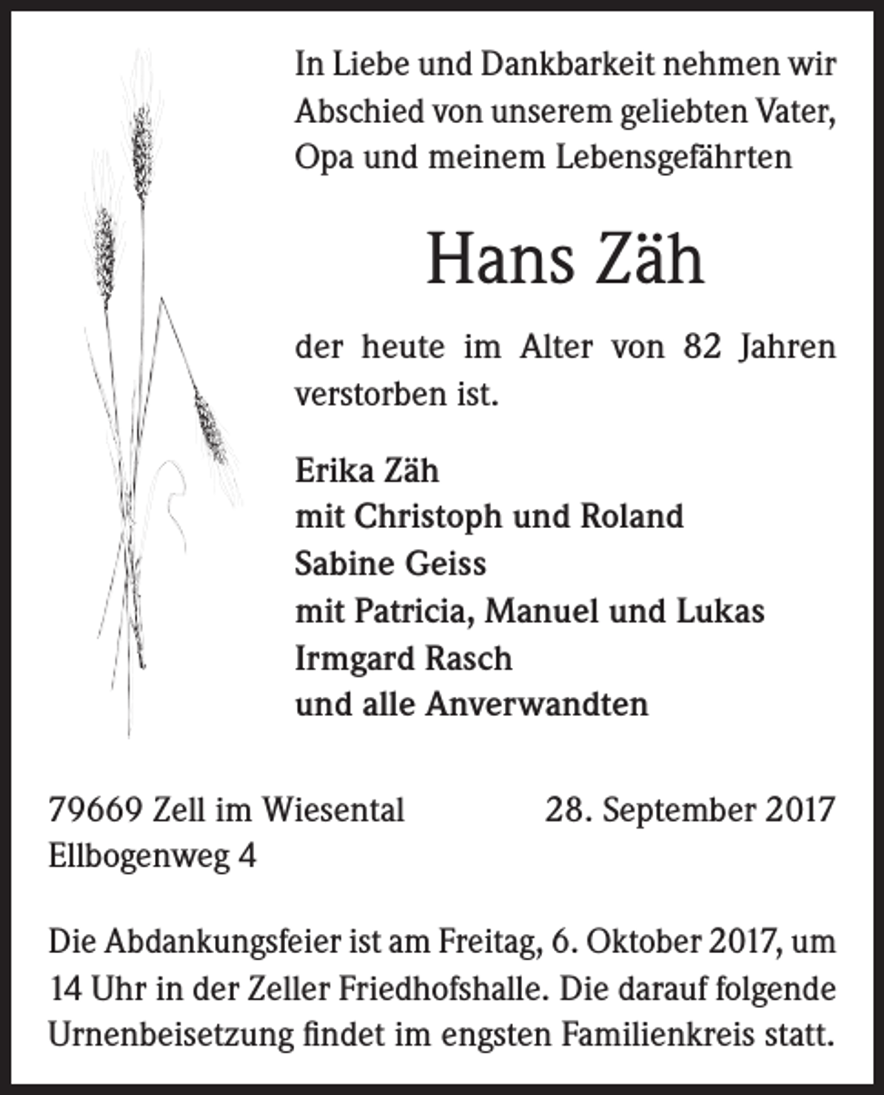 <p>In Liebe und Dankbarkeit nehmen wir<br />Abschied von unserem ­geliebten­Vater,<br />Opa und meinem Lebens­gefährten</p><p>Hans Zäh<br />der heute im Alter von 82 Jahren<br />verstorben ist.<br />Erika Zäh<br />mit Christoph und Roland<br />Sabine Geiss<br />mit Patricia, Manuel und Lukas<br />Irmgard Rasch<br />und alle Anverwandten<br />79669 Zell im Wiesental<br />Ellbogenweg 4</p><p>28. September 2017</p><p>Die Abdankungsfeier ist am Freitag, 6. Oktober 2017, um<br />14 Uhr in der Zeller Friedhofshalle. Die darauf folgende<br />Urnenbeisetzung findet im engsten Familienkreis statt.</p>