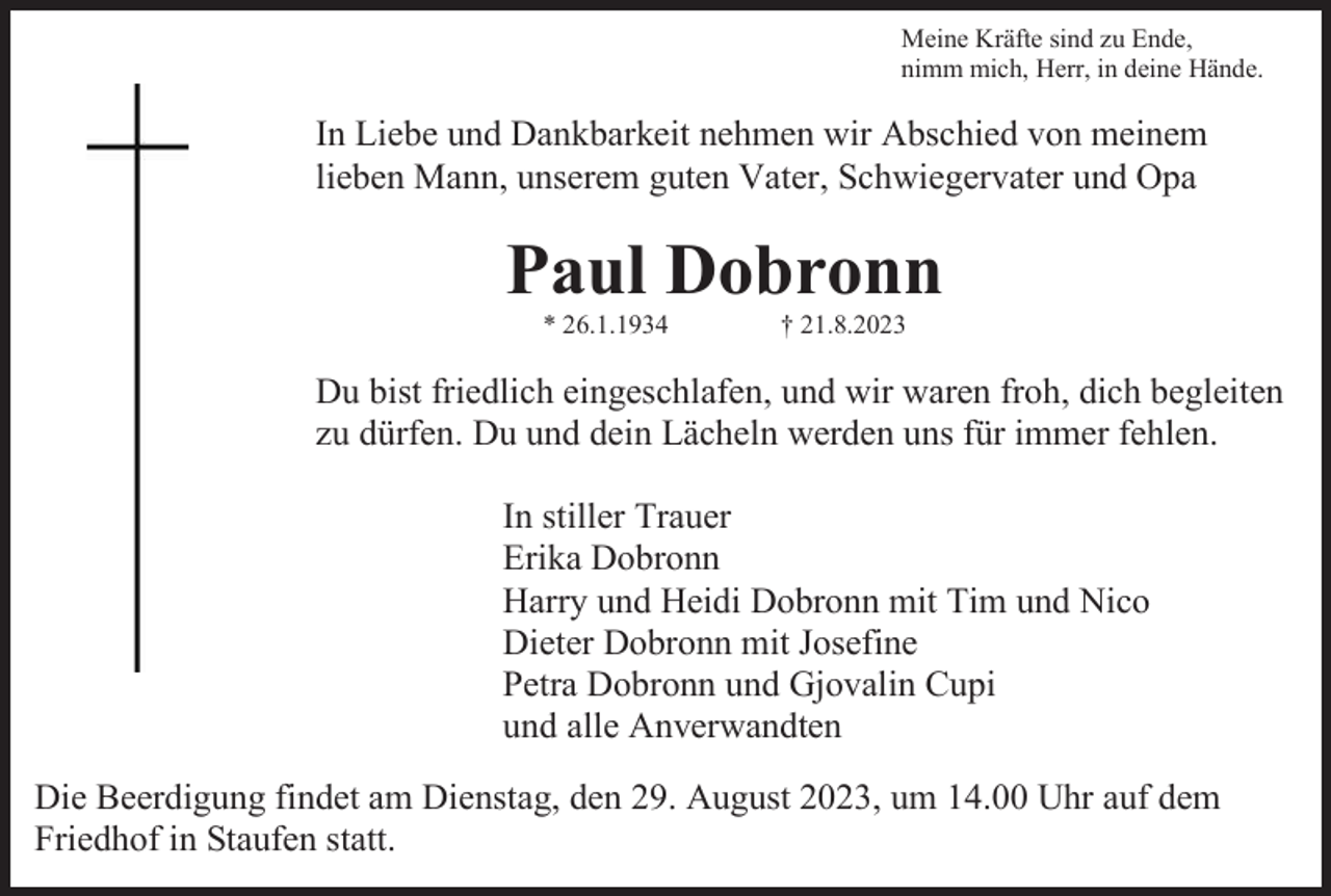 <p>Meine Kräfte sind zu Ende,<br />nimm mich, Herr, in deine Hände.</p><p>In Liebe und Dankbarkeit nehmen wir Abschied von meinem<br />lieben Mann, unserem guten Vater, Schwiegervater und Opa</p><p>Paul Dobronn<br />* 26.1.1934</p><p>† 21.8.2023</p><p>Du bist friedlich eingeschlafen, und wir waren froh, dich begleiten<br />zu dürfen. Du und dein Lächeln werden uns für immer fehlen.<br />In stiller Trauer<br />Erika Dobronn<br />Harry und Heidi Dobronn mit Tim und Nico<br />Dieter Dobronn mit Josefine<br />Petra Dobronn und Gjovalin Cupi<br />und alle Anverwandten<br />Die Beerdigung findet am Dienstag, den 29. August 2023, um 14.00 Uhr auf dem<br />Friedhof in Staufen statt.</p>