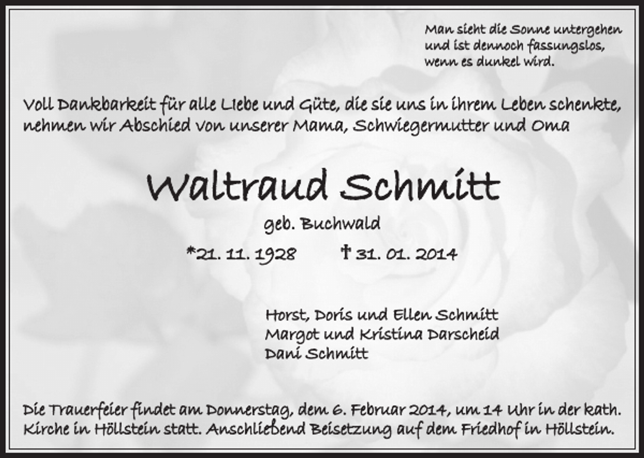 <p>Man sieht die Sonne untergehen<br />und ist dennoch fassungslos,<br />wenn es dunkel wird.</p><p>Voll Dankbarkeit für alle LIebe und Güte, die sie uns in ihrem Leben schenkte,<br />nehmen wir Abschied von unserer Mama, Schwiegermutter und Oma</p><p>Waltraud Schmitt<br />geb. Buchwald</p><p>*21. 11. 1928</p><p>† 31. 01. 2014</p><p>Horst, Doris und Ellen Schmitt<br />Margot und Kristina Darscheid<br />Dani Schmitt<br />Die Trauerfeier findet am Donnerstag, dem 6. Februar 2014, um 14 Uhr in der kath.<br />Kirche in Höllstein statt. Anschließend Beisetzung auf dem Friedhof in Höllstein.</p>