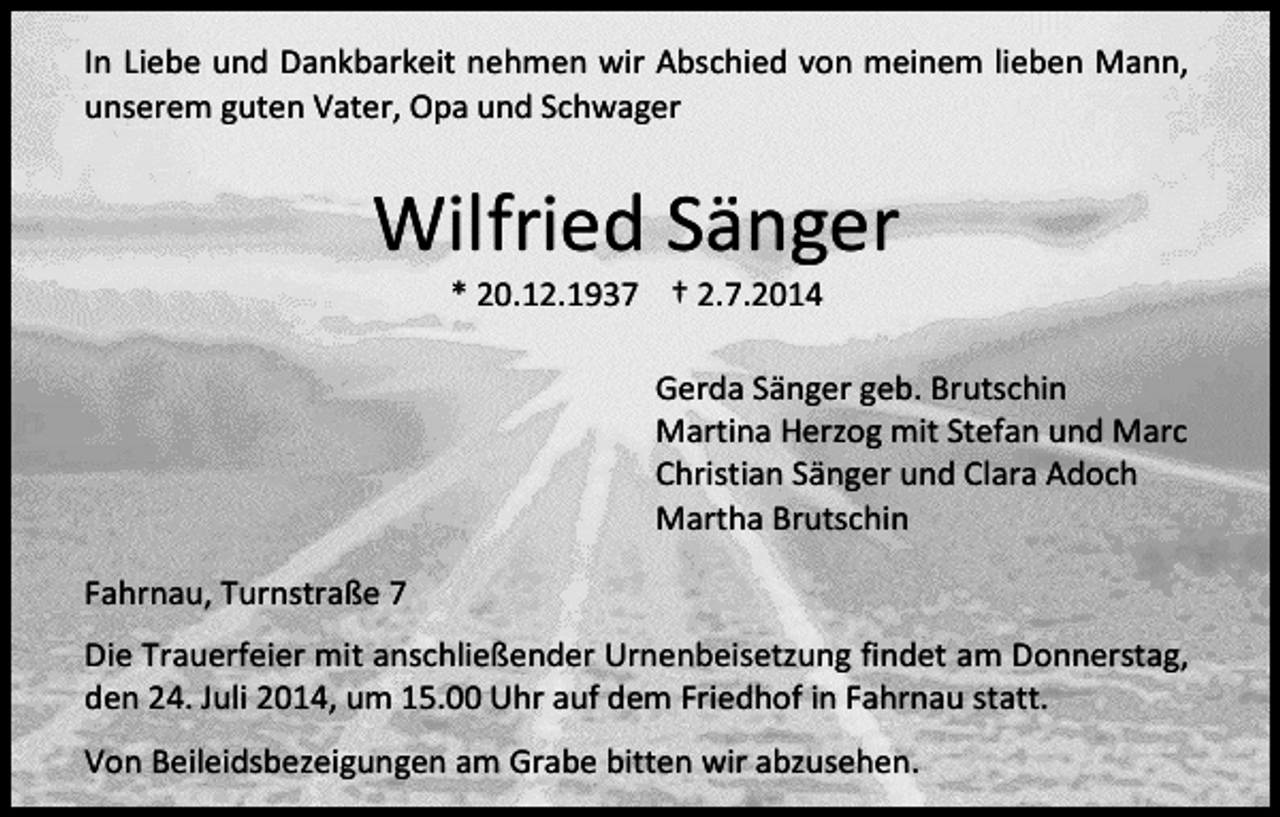 <p>In Liebe und Dankbarkeit nehmen wir Abschied von meinem lieben Mann,<br />unserem guten Vater, Opa und Schwager</p><p>Wilfried Sänger<br />* 20.12.1937 † 2.7.2014</p><p>Gerda Sänger geb. Brutschin<br />Martina Herzog mit Stefan und Marc<br />Christian Sänger und Clara Adoch<br />Martha Brutschin<br />Fahrnau, Turnstraße 7<br />Die Trauerfeier mit anschließender Urnenbeisetzung findet am Donnerstag,<br />den 24. Juli 2014, um 15.00 Uhr auf dem Friedhof in Fahrnau statt.<br />Von Beileidsbezeigungen am Grabe bitten wir abzusehen.</p>