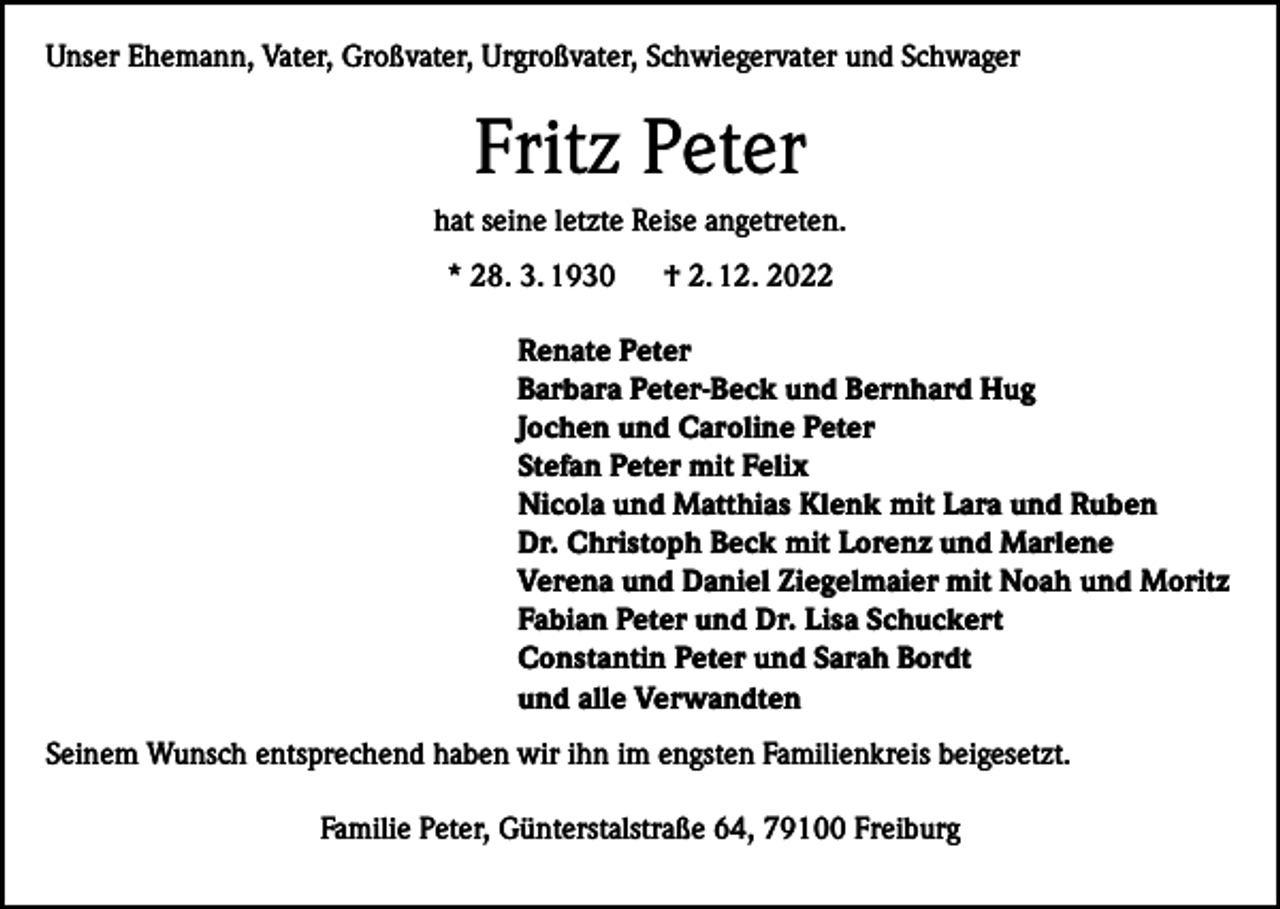 <p>Unser Ehemann, Vater, Großvater, Urgroßvater, Schwiegervater und Schwager</p><p>Fritz Peter<br />hat seine letzte Reise angetreten.<br />* 28. 3. 1930</p><p>† 2. 12. 2022</p><p>Renate Peter<br />Barbara Peter-Beck und Bernhard Hug<br />Jochen und Caroline Peter<br />Stefan Peter mit Felix<br />Nicola und Matthias Klenk mit Lara und Ruben<br />Dr. Christoph Beck mit Lorenz und Marlene<br />Verena und Daniel Ziegelmaier mit Noah und Moritz<br />Fabian Peter und Dr. Lisa Schuckert<br />Constantin Peter und Sarah Bordt<br />und alle Verwandten<br />Seinem Wunsch entsprechend haben wir ihn im engsten Familienkreis beigesetzt.<br />Familie Peter, Günterstalstraße 64, 79100 Freiburg</p>