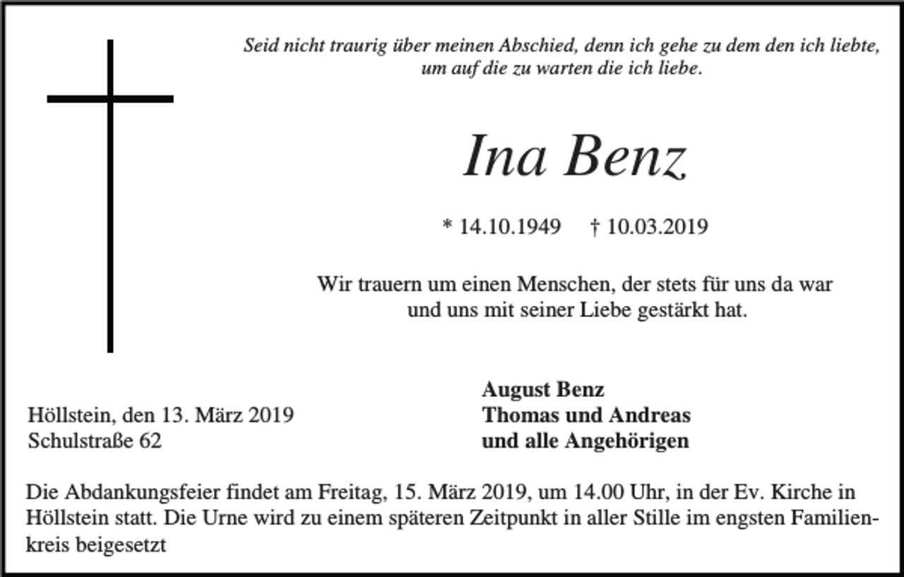 <p>Seid nicht traurig über meinen Abschied, denn ich gehe zu dem den ich liebte,<br />um auf die zu warten die ich liebe.</p><p>Ina Benz<br />* 14.10.1949</p><p>† 10.03.2019</p><p>Wir trauern um einen Menschen, der stets für uns da war<br />und uns mit seiner Liebe gestärkt hat.</p><p>Höllstein, den 13. März 2019<br />Schulstraße 62</p><p>August Benz<br />Thomas und Andreas<br />und alle Angehörigen</p><p>Die Abdankungsfeier findet am Freitag, 15. März 2019, um 14.00 Uhr, in der Ev. Kirche in<br />Höllstein statt. Die Urne wird zu einem späteren Zeitpunkt in aller Stille im engsten Familienkreis beigesetzt</p>