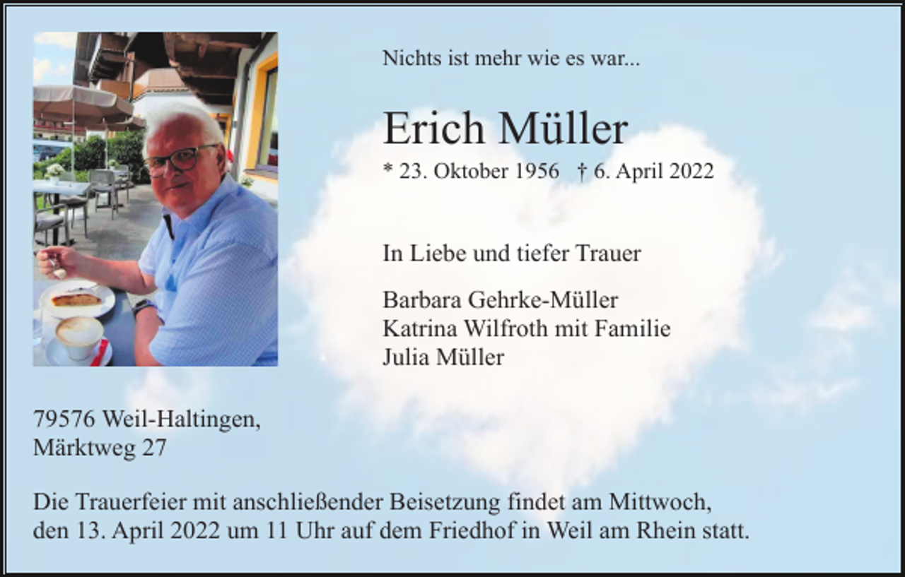<p>Nichts ist mehr wie es war...</p><p>Erich Müller<br />* 23. Oktober 1956 † 6. April 2022</p><p>In Liebe und tiefer Trauer<br />Barbara Gehrke-Müller<br />Katrina Wilfroth mit Familie<br />Julia Müller<br />79576 Weil-Haltingen,<br />Märktweg 27<br />Die Trauerfeier mit anschließender Beisetzung findet am Mittwoch,<br />den 13. April 2022 um 11 Uhr auf dem Friedhof in Weil am Rhein statt.</p>