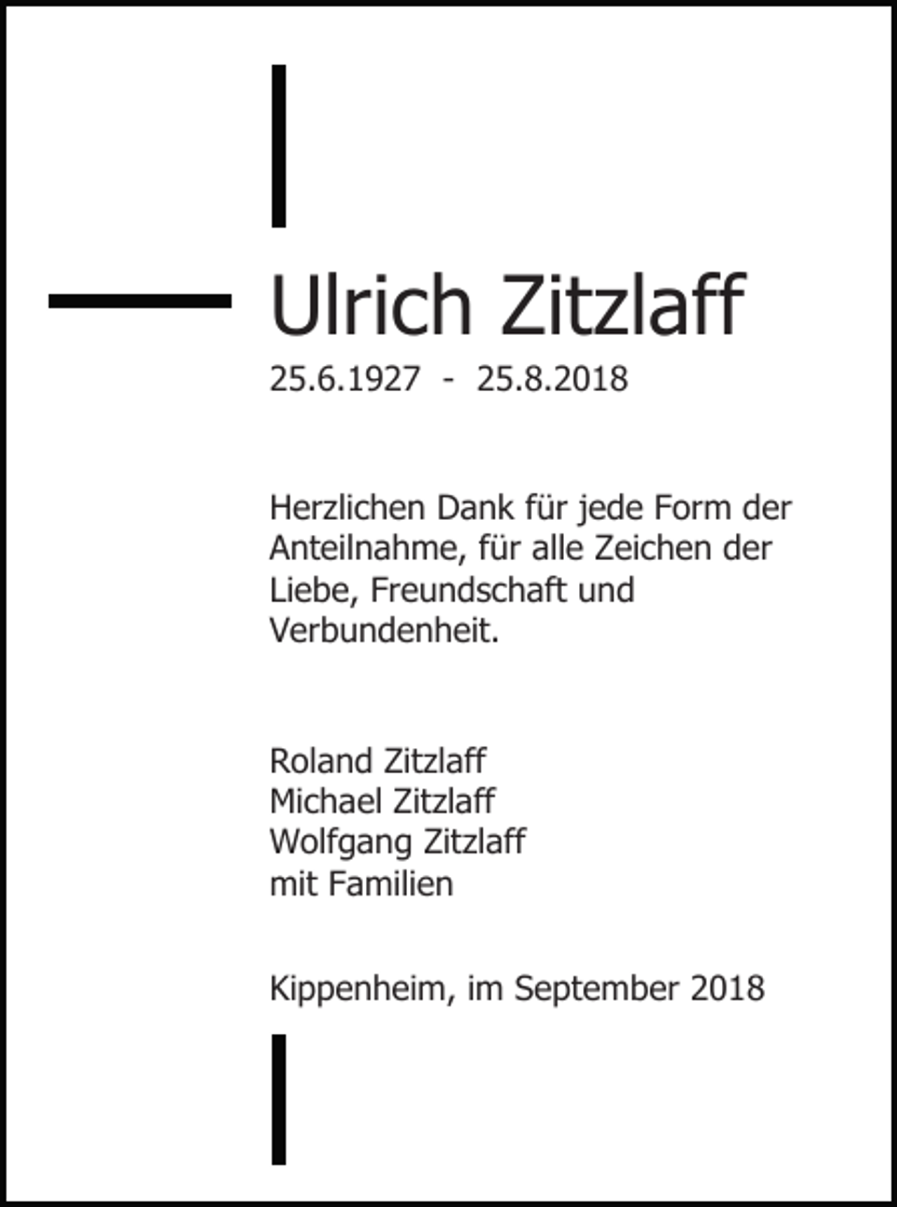 <p>Ulrich Zitzlaff<br />25.6.1927 - 25.8.2018</p><p>Herzlichen Dank für jede Form der<br />Anteilnahme, für alle Zeichen der<br />Liebe, Freundschaft und<br />Verbundenheit.</p><p>Roland Zitzlaff<br />Michael Zitzlaff<br />Wolfgang Zitzlaff<br />mit Familien<br />Kippenheim, im September 2018</p>