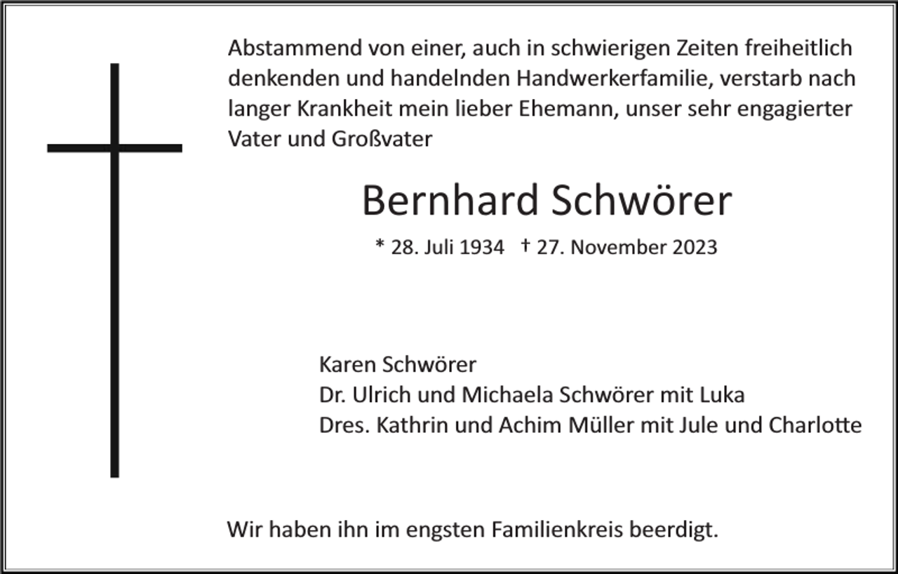 <p>Abstammend von einer, auch in schwierigen Zeiten freiheitlich<br />denkenden und handelnden Handwerkerfamilie, verstarb nach<br />langer Krankheit mein lieber Ehemann, unser sehr engagierter<br />Vater und Großvater</p><p>Bernhard Schwörer<br />* 28. Juli 1934 † 27. November 2023</p><p>Karen Schwörer<br />Dr. Ulrich und Michaela Schwörer mit Luka<br />Dres. Kathrin und Achim Müller mit Jule und Charlo�e</p><p>Wir haben ihn im engsten Familienkreis beerdigt.</p>