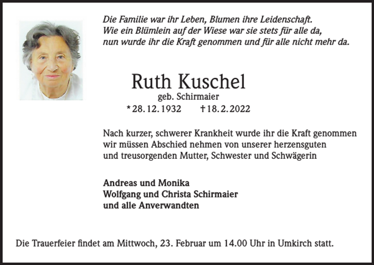 <p>Die Familie war ihr Leben, Blumen ihre Leidenschaft.<br />Wie ein Blümlein auf der Wiese war sie stets für alle da,<br />nun wurde ihr die Kraft genommen und für alle nicht mehr da.</p><p>Ruth Kuschel</p><p>geb. Schirmaier<br />* 28. 12. 1932 † 18. 2. 2022<br />Nach kurzer, schwerer Krankheit wurde ihr die Kraft genommen<br />wir müssen Abschied nehmen von unserer herzensguten<br />und treusorgenden Mutter, Schwester und Schwägerin<br />Andreas und Monika<br />Wolfgang und Christa Schirmaier<br />und alle Anverwandten</p><p>Die Trauerfeier findet am Mittwoch, 23. Februar um 14.00 Uhr in Umkirch statt.</p>