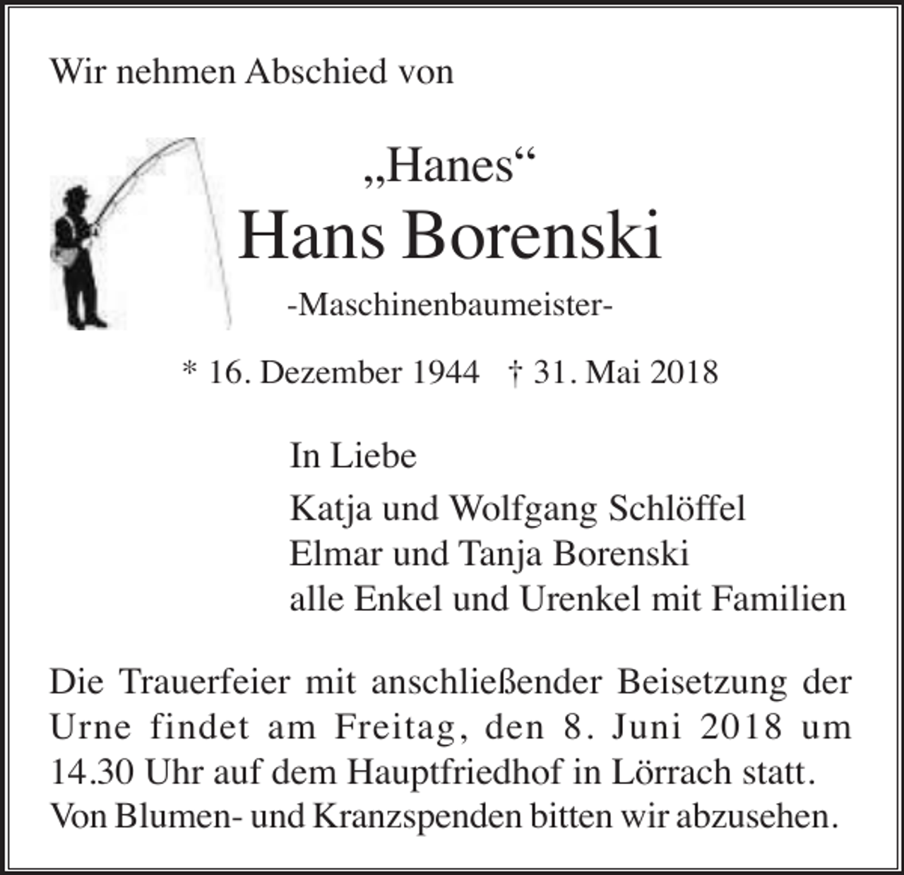 <p>Wir nehmen Abschied von</p><p>„Hanes“</p><p>Hans Borenski<br />-Maschinenbaumeister* 16. Dezember 1944 † 31. Mai 2018</p><p>In Liebe<br />Katja und Wolfgang Schlöffel<br />Elmar und Tanja Borenski<br />alle Enkel und Urenkel mit Familien<br />Die Trauerfeier mit anschließender Beisetzung der<br />Urne findet am Freitag, den 8. Juni 2018 um<br />14.30 Uhr auf dem Hauptfriedhof in Lörrach statt.<br />Von Blumen- und Kranzspenden bitten wir abzusehen.</p>