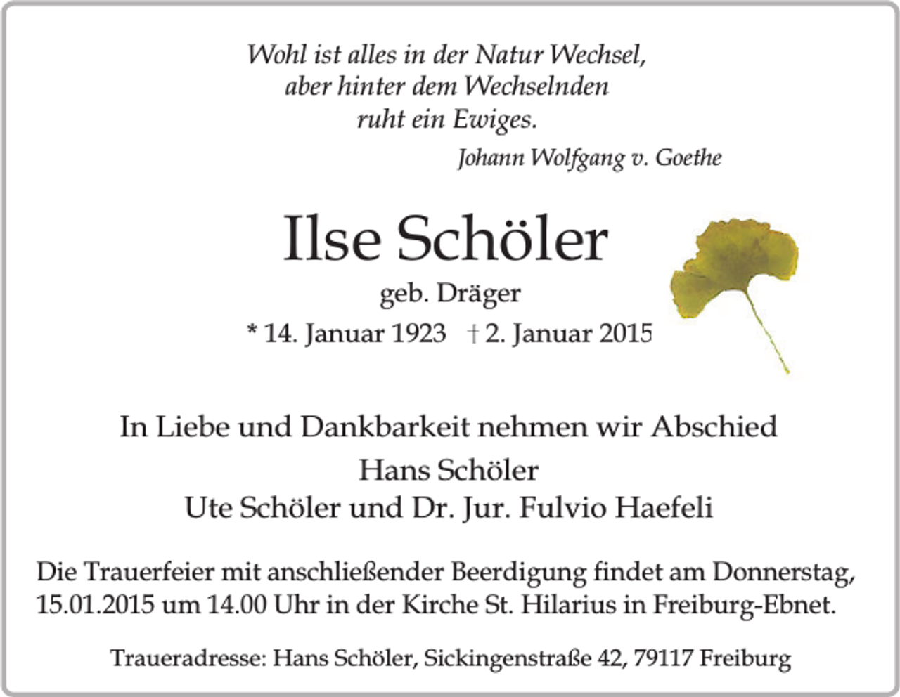 <p>Wohl ist alles in der Natur Wechsel,<br />aber hinter dem Wechselnden<br />ruht ein Ewiges.<br />Johann Wolfgang v. Goethe</p><p>Ilse Schöler<br />geb. Dräger</p><p>* 14. Januar 1923</p><p>2. Januar 2015</p><p>In Liebe und Dankbarkeit nehmen wir Abschied<br />Hans Schöler<br />Ute Schöler und Dr. Jur. Fulvio Haefeli<br />Die Trauerfeier mit anschließender Beerdigung findet am Donnerstag,<br />15.01.2015 um 14.00 Uhr in der Kirche St. Hilarius in Freiburg-Ebnet.<br />Traueradresse: Hans Schöler, Sickingenstraße 42, 79117 Freiburg</p>