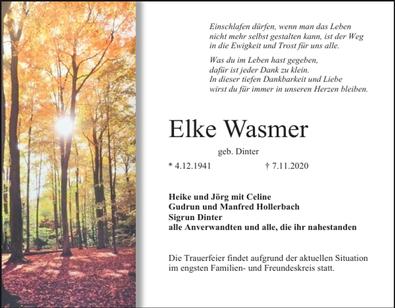 <p>Einschlafen dürfen, wenn man das Leben<br />nicht mehr selbst gestalten kann, ist der Weg<br />in die Ewigkeit und Trost für uns alle.<br />Was du im Leben hast gegeben,<br />dafür ist jeder Dank zu klein.<br />In dieser tiefen Dankbarkeit und Liebe<br />wirst du für immer in unseren Herzen bleiben.</p><p>Elke Wasmer<br />geb. Dinter<br />* 4.12.1941</p><p>† 7.11.2020</p><p>Heike und Jörg mit Celine<br />Gudrun und Manfred Hollerbach<br />Sigrun Dinter<br />alle Anverwandten und alle, die ihr nahestanden</p><p>Die Trauerfeier findet aufgrund der aktuellen Situation<br />im engsten Familien- und Freundeskreis statt.</p>