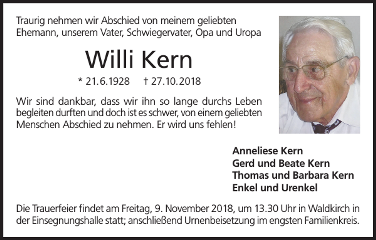 <p>Traurig nehmen wir Abschied von meinem geliebten<br />Ehemann, unserem Vater, Schwiegervater, Opa und Uropa</p><p>Willi Kern<br />* 21.6.1928</p><p>† 27.10.2018</p><p>Wir sind dankbar, dass wir ihn so lange durchs Leben<br />begleiten durften und doch ist es schwer, von einem geliebten<br />Menschen Abschied zu nehmen. Er wird uns fehlen!<br />Anneliese Kern<br />Gerd und Beate Kern<br />Thomas und Barbara Kern<br />Enkel und Urenkel<br />Die Trauerfeier findet am Freitag, 9. November 2018, um 13.30 Uhr in Waldkirch in<br />der Einsegnungshalle statt; anschließend Urnenbeisetzung im engsten Familienkreis.</p>
