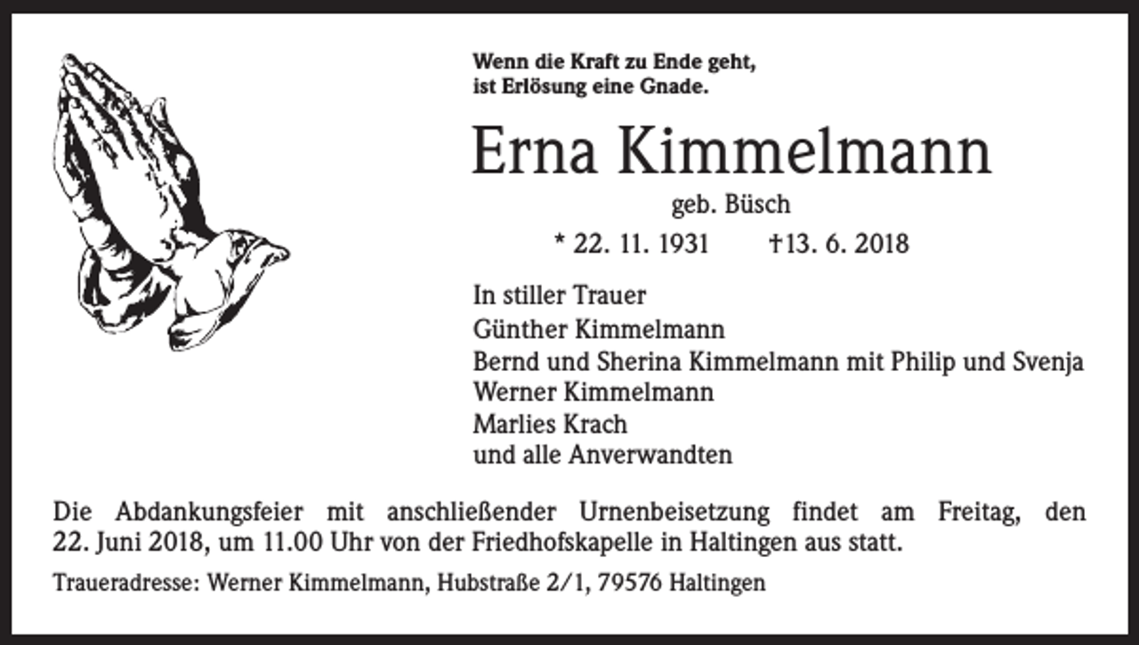 <p>Wenn die Kraft zu Ende geht,<br />ist Erlösung eine Gnade.</p><p>Erna Kimmelmann<br />geb. Büsch<br />* 22. 11. 1931 †13. 6. 2018</p><p>In stiller Trauer<br />Günther Kimmelmann<br />Bernd und Sherina Kimmelmann mit Philip und Svenja<br />Werner Kimmelmann<br />Marlies Krach<br />und alle Anverwandten<br />Die Abdankungsfeier mit anschließender Urnenbeisetzung findet am Freitag, den<br />22. Juni 2018, um 11.00 Uhr von der Friedhofskapelle in Haltingen aus statt.<br />Traueradresse: Werner Kimmelmann, Hubstraße 2/1, 79576 Haltingen</p>