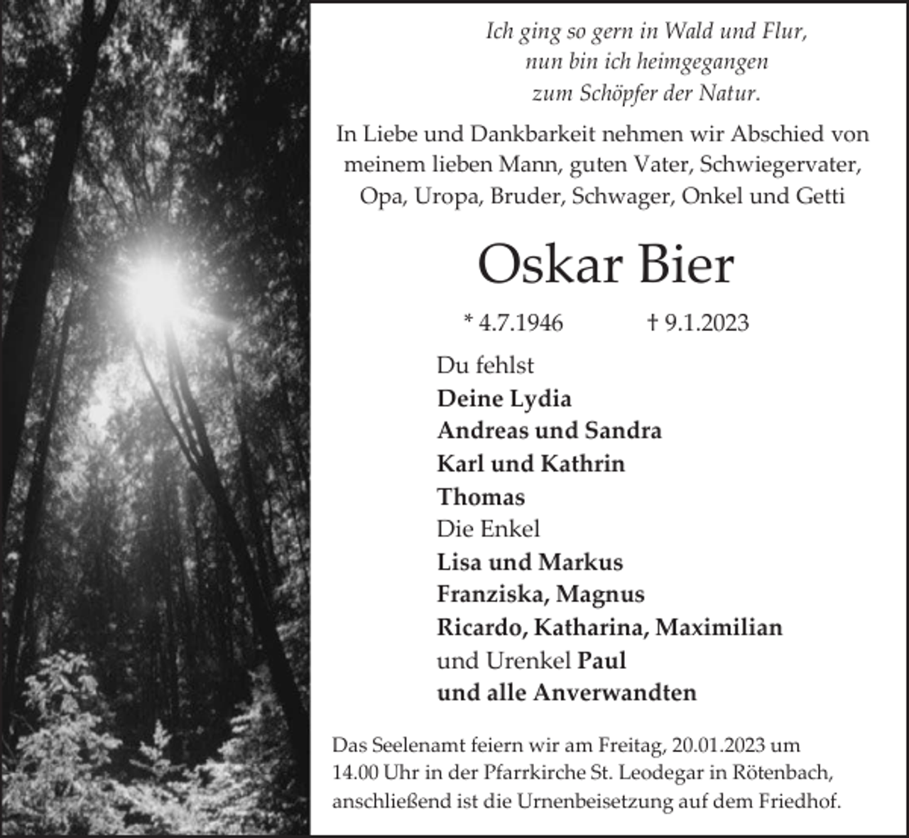 <p>Ich ging so gern in Wald und Flur,<br />nun bin ich heimgegangen<br />zum Schöpfer der Natur.<br />In Liebe und Dankbarkeit nehmen wir Abschied von<br />meinem lieben Mann, guten Vater, Schwiegervater,<br />Opa, Uropa, Bruder, Schwager, Onkel und Getti</p><p>Oskar Bier<br />* 4.7.1946</p><p>† 9.1.2023</p><p>Du fehlst<br />Deine Lydia<br />Andreas und Sandra<br />Karl und Kathrin<br />Thomas<br />Die Enkel<br />Lisa und Markus<br />Franziska, Magnus<br />Ricardo, Katharina, Maximilian<br />und Urenkel Paul<br />und alle Anverwandten<br />Das Seelenamt feiern wir am Freitag, 20.01.2023 um<br />14.00 Uhr in der Pfarrkirche St. Leodegar in Rötenbach,<br />anschließend ist die Urnenbeisetzung auf dem Friedhof.</p>