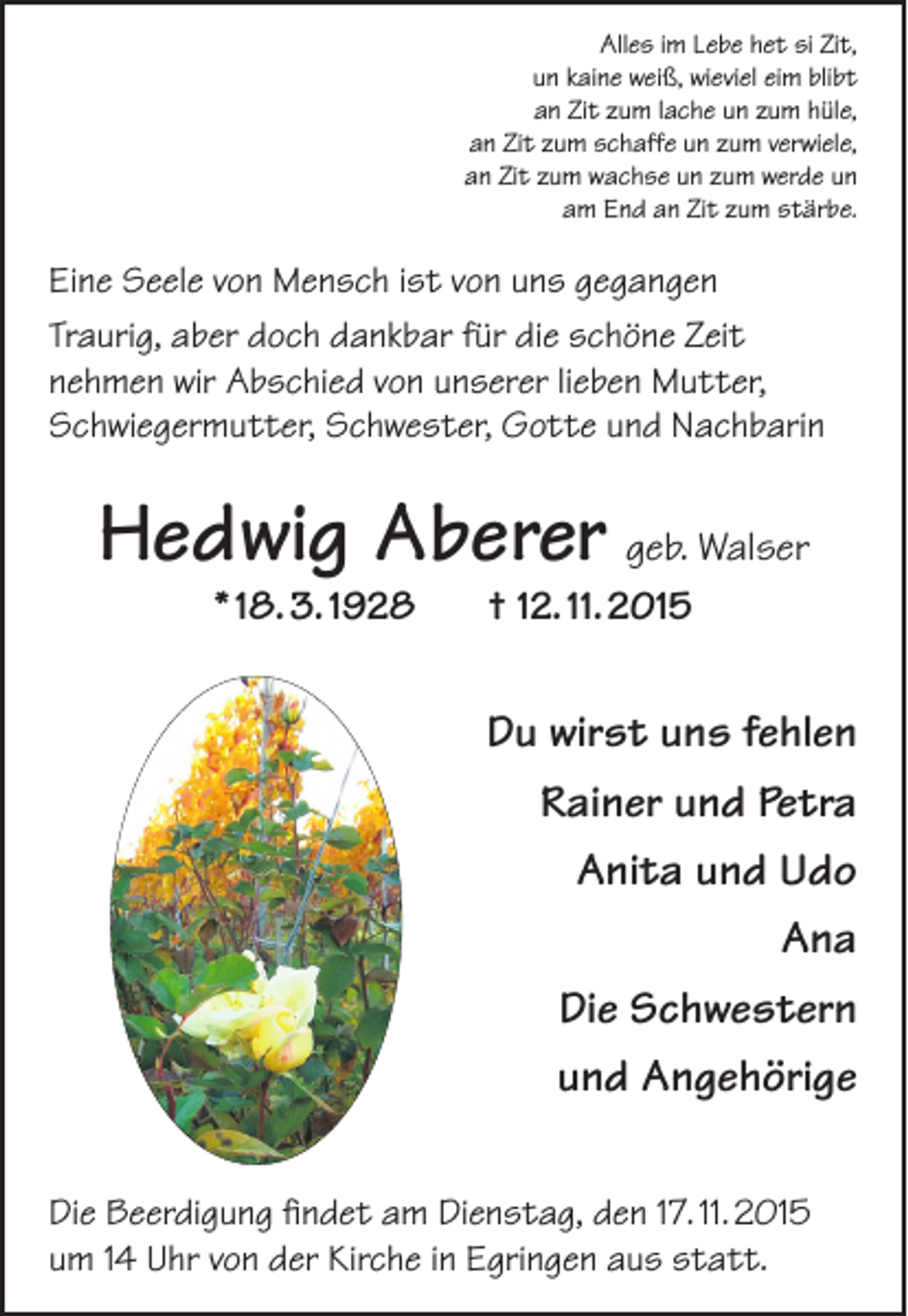 <p>Alles im Lebe het si Zit,<br />un kaine weiß, wieviel eim blibt<br />an Zit zum lache un zum hüle,<br />an Zit zum schaffe un zum verwiele,<br />an Zit zum wachse un zum werde un<br />am End an Zit zum stärbe.</p><p>Eine Seele von Mensch ist von uns gegangen<br />Traurig, aber doch dankbar für die schöne Zeit<br />nehmen wir Abschied von unserer lieben Mutter,<br />Schwiegermutter, Schwester, Gotte und Nachbarin</p><p>Hedwig Aberer geb. Walser<br />* 18. 3. 1928</p><p>† 12. 11. 2015</p><p>Du wirst uns fehlen<br />Rainer und Petra<br />Anita und Udo<br />Ana<br />Die Schwestern<br />und Angehörige<br />Die Beerdigung findet am Dienstag, den 17. 11. 2015<br />um 14 Uhr von der Kirche in Egringen aus statt.</p>
