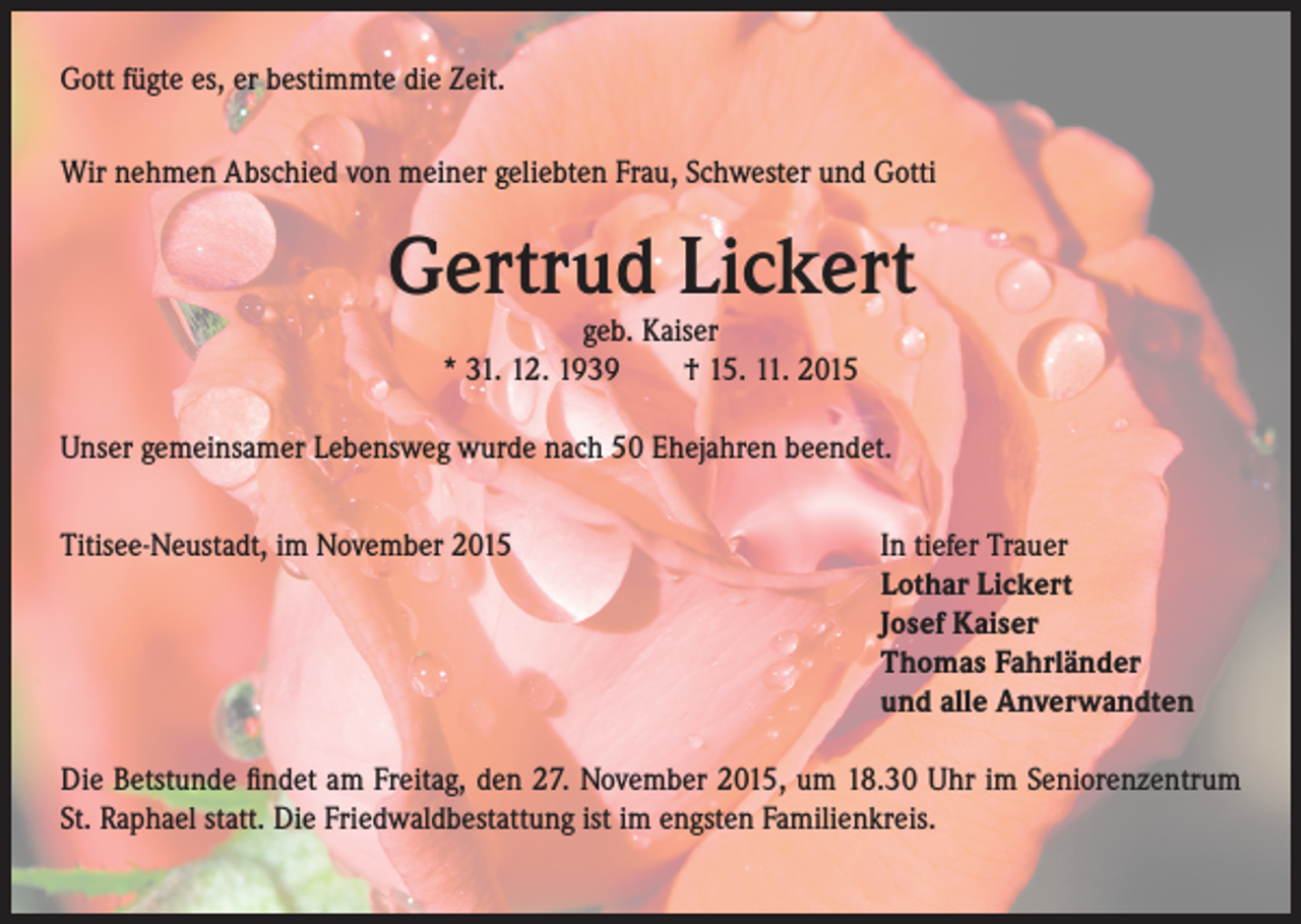 <p>Gott fügte es, er bestimmte die Zeit.<br />Wir nehmen Abschied von meiner geliebten Frau, Schwester und Gotti</p><p>Gertrud Lickert<br />geb. Kaiser<br />* 31. 12. 1939 † 15. 11. 2015</p><p>Unser gemeinsamer Lebensweg wurde nach 50 Ehejahren beendet.<br />Titisee-Neustadt, im November 2015</p><p>In tiefer Trauer<br />othar Lickert<br />L<br />Josef Kaiser<br />Thomas Fahrländer<br />und alle Anverwandten</p><p>Die Betstunde findet am Freitag, den 27. November 2015, um 18.30 Uhr im Seniorenzentrum<br />St. Raphael statt. Die Friedwaldbestattung ist im engsten Familienkreis.</p>